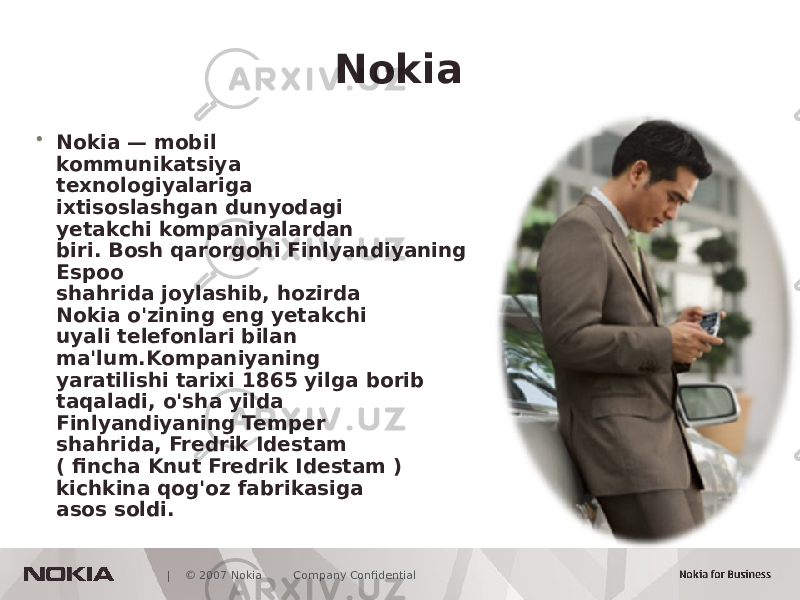  | © 2007 Nokia Company Confidential Nokia • Nokia — mobil kommunikatsiya texnologiyalariga ixtisoslashgan dunyodagi yetakchi kompaniyalardan biri. Bosh qarorgohi Finlyandiyaning Espoo shahrida joylashib, hozirda Nokia o&#39;zining eng yetakchi uyali telefonlari bilan ma&#39;lum.Kompaniyaning yaratilishi tarixi 1865 yilga borib taqaladi, o&#39;sha yilda Finlyandiyaning Temper shahrida, Fredrik Idestam ( fincha Knut Fredrik Idestam ) kichkina qog&#39;oz fabrikasiga asos soldi. 