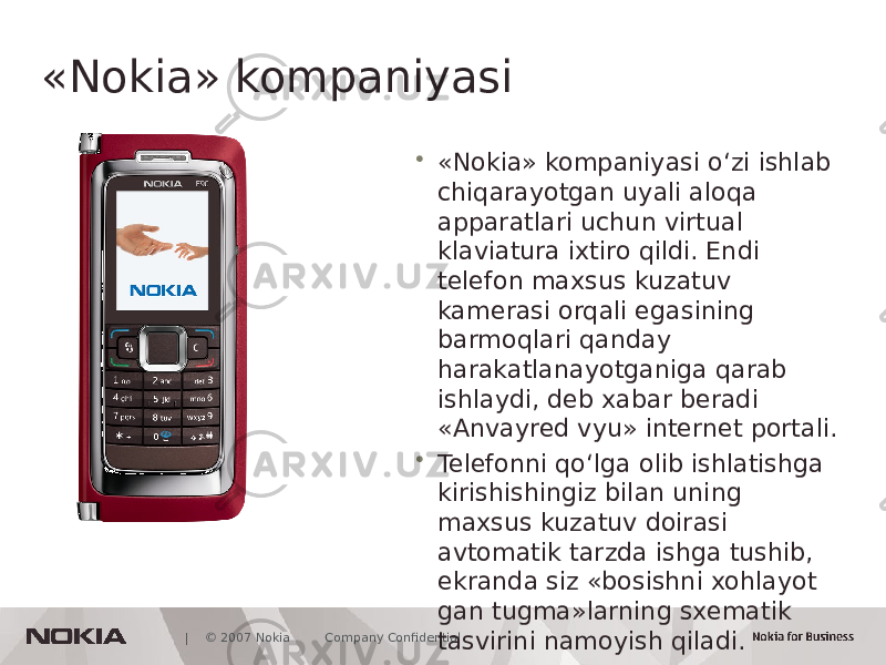  | © 2007 Nokia Company Confidential«Nokia» kompaniyasi • «Nokia» kompaniyasi o‘zi ishlab chiqarayotgan uyali aloqa apparatlari uchun virtual klaviatura ixtiro qildi. Endi telefon maxsus kuzatuv kamerasi orqali egasining barmoqlari qanday harakatlanayotganiga qarab ishlaydi, deb xabar beradi «Anvayred vyu» internet portali. • Telefonni qo‘lga olib ishlatishga kirishishingiz bilan uning maxsus kuzatuv doirasi avtomatik tarzda ishga tushib, ekranda siz «bosishni xohlayot gan tugma»larning sxematik tasvirini namoyish qiladi. 