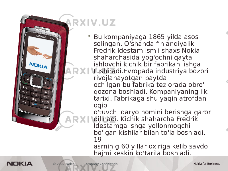  | © 2007 Nokia Company Confidential • Bu kompaniyaga 1865 yilda asos solingan. O&#39;shanda finlandiyalik Fredrik Idestam ismli shaxs Nokia shaharchasida yog&#39;ochni qayta ishlovchi kichik bir fabrikani ishga tushiradi.Evropada industriya bozori rivojlanayotgan paytda ochilgan bu fabrika tez orada obro&#39; qozona boshladi. Kompaniyaning ilk tarixi. Fabrikaga shu yaqin atrofdan oqib o&#39;tuvchi daryo nomini berishga qaror qilinadi. Kichik shaharcha Fredrik Idestamga ishga yollonmoqchi bo&#39;lgan kishilar bilan to&#39;la boshladi. 19 asrnin g 60 yillar oxiriga kelib savdo hajmi keskin ko&#39;tarila boshladi. 