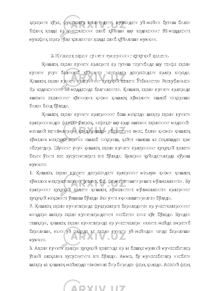 қарорига кўра, фуқаролар эгалигидаги, мулкидаги уй-жойни бузиш билан бо¦лиқ ҳолда ер участкасини олиб қўйиши шу кодекснинг 86-моддасига мувофиқ зарар тўла қопланган ҳолда олиб қўйилиши мумкин. 3. Қишлоқ аҳоли пункти ерларининг ҳуқуқий ҳолати. Қишлоқ аҳоли пункти ерларига ер тузиш тартибида шу тоифа аҳоли пункти учун белгилаб қўйилган чегаралар доирасидаги ерлар киради. Қишлоқ аҳоли пункти ерларининг ҳуқуқий ҳолати Ўзбекистон Республикаси Ер кодексининг 68-моддасида белгиланган. Қишлоқ аҳоли пункти ерларида яшовчи аҳолининг кўпчилик қисми қишлоқ хўжалиги ишлаб чиқариши билан банд бўлади. Қишлоқ аҳоли пункти ерларининг бош мақсади шаҳар аҳоли пункти ерлариникидан фарқли ўлароқ, нафақат шу ерда яшовчи аҳолининг маданий- маиший эҳтиёжларини қондиришдан иборатгина эмас, балки қисман қишлоқ хўжалик маҳсулотларини ишлаб чиқариш, қайта ишлаш ва сақлашдан ҳам иборатдир. Шунинг учун қишлоқ аҳоли пункти ерларининг ҳуқуқий ҳолати баъзи ўзига хос хусусиятларга эга бўлади. Буларни қуйидагиларда кўриш мумкин: 1. Қишлоқ аҳоли пункти доирасидаги ерларнинг маълум қисми қишлоқ хўжалик маҳсулотларини (полиз, бо¦, ферма) етиштиришга мўлжалланган. Бу ерларнинг ҳуқуқий ҳолати қишлоқ хўжалигига мўлжалланган ерларнинг ҳуқуқий мақомига ўхшаш бўлади ёки унга яқинлаштирилган бўлади. 2. Қишлоқ аҳоли пунктларида фуқароларга бериладиган ер участкаларининг миқдори шаҳар аҳоли пунктларидагига нисбатан анча кўп бўлади. Бундан ташқари, қишлоқ аҳоли пунктларида ер участкалари иккита жойда ажратиб берилиши, яъни уй олдида ва аҳоли пункти уй-жойидан четда берилиши мумкин. 3. Аҳоли пункти ерлари ҳуқуқий ҳолатида ер ва бошқа мулкий муносабатлар ўзвий алоқалик хусусиятига эга бўлади. Аммо, бу муносабатлар нисбати шаҳар ва қишлоқ жойларда тамомила бир биридан фарқ қилади. Асосий фарқ 