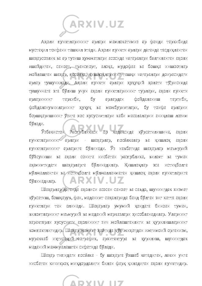 Аҳоли пунктларининг ерлари мамлакатимиз ер фонди таркибида мустақил тоифани ташкил этади. Аҳоли пункти ерлари деганда тасдиқланган шаҳарсозлик ва ер тузиш ҳужжатлари асосида чегаралари белгиланган аҳоли яшайдиган, саноат, транспорт, алоқа, мудофаа ва бошқа иншоотлар жойлашган шаҳар, посёлка, қишлоқларнинг ташқи чегаралари доирасидаги ерлар тушунилади. Аҳоли пункти ерлари ҳуқуқий ҳолати тў¦рисияда тушунчага эга бўлиш учун аҳоли пунктларининг турлари, аҳоли пункти ерларининг таркиби, бу ерлардан фойдаланиш тартиби, фойдаланувчиларнинг ҳуқуқ ва мажбуриятлари, бу тоифа ерларни боршқаришнинг ўзига хос хусусиятлари каби масалаларни аниқлаш лозим бўлади. Ўзбекистон Республикаси Ер кодексида кўрсатилишича, аҳоли пунктларининг ерлари - шаҳарлар, посёлкалар ва қишлоқ аҳоли пунктларининг ерларига бўлинади. Ўз навбатида шаҳарлар маъмурий бўйсуниши ва аҳоли сонига нисбатан республика, вилоят ва туман аҳамиятидаги шаҳарларга бўлинадилар. Қишлоқлар эса истиқболга мўлжалланган ва истиқболга мўлжалланмаган қишлоқ аҳоли пунктларига бўлинадилар. Шаҳарлар деганда аҳолиси асосан саноат ва савдо, шунингдек хизмат кўрсатиш, бошқарув, фан, маданият соҳаларида банд бўлган энг катта аҳоли пунктлари тан олинади. Шаҳарлар умумий қоидага биноан туман, вилоятларнинг маъмурий ва маданий марказлари ҳисобланадилар. Уларнинг характерли хусусияти аҳолининг зич жойлашганлиги ва қурилишларнинг компактлигидир. Шаҳар жамият ҳаётида кўп жиҳатдан ижтимоий организм, мураккаб иқтисодий-географик, архитектура ва қурилиш, шунингдек маданий мажмуалашган сифатида бўлади. Шаҳар типидаги посёлка - бу шаҳарга ўхшаб кетадиган, лекин унга нисбатан кичикроқ миқдордалиги билан фарқ қиладиган аҳоли пунктидир. 