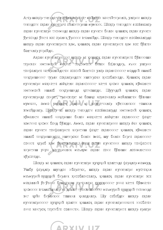 Агар шаҳар типидаги посёлкаларнинг майдони кенгайтирилса, уларни шаҳар типидаги аҳоли пунктига айлантириш мумкин. Шаҳар типидаги посёлкалар аҳоли пунктлари тизимида шаҳар аҳоли пункти билан қишлоқ аҳоли пункти ўртасида ўзига хос оралиқ ўринни эгаллайди. Шаҳар типидаги посёлкаларда шаҳар аҳоли пунктларига ҳам, қишлоқ аҳоли пунктларига ҳам хос бўлган белгилар учрайди. Аҳоли пунктларининг шаҳар ва қишлоқ аҳоли пунктларига бўлиниши тарихан ижтимоий меҳнат тақсимоти билан бо¦лиқдир, яъни уларни тоифаларга чегаралайдиган асосий белгиси улар аҳолисининг моддий ишлаб чиқаришнинг турли соҳаларидаги иштироки ҳисобланади. Қишлоқ аҳоли пунктлари меҳнатга лаёқатли аҳолисининг катта қисми қишлоқ хўжалиги ижтимоий ишлаб чиқаришида қатнашади. Шуундай қишлоқ аҳоли пунктларида саноат, транспорт ва бошқа корхоналар жойлашган бўлиши мумкин, аммо улардаги ишчи ва хизматчилар кўпчиликни ташкил этмайдилар. Шаҳар ва шаҳар типидаги посёлкаларда ижтимоий қишлоқ хўжалиги ишлаб чиқариши билан меҳнатга лаёқатли аҳолининг фақат камгина қисми банд бўлади. Аммо, аҳоли пунктларини шаҳар ёки қишлоқ аҳоли пункти тоифаларига киритиш фақат аҳолининг қишлоқ хўжалиги ишлаб чиқаришидаги иштироки билан эмас, шу билан бирга аҳолининг сонига қараб ҳам белгиланади, ёхуд аҳоли пунктини шаҳар тоифасига киритиш учун қонунчилик маълум аҳоли сони бўлиши лозимлигини кўрсатади. Шаҳар ва қишлоқ аҳоли пунктлари ҳуқуқий ҳолатида фарқлар мавжуд. Ушбу фарқлар шундан иборатки, шаҳар аҳоли пунктлари мустақил маъмурий-худудий бирлик ҳисоблансалар, қишлоқ аҳоли пунктлари эса маҳаллий ўз-ўзини бошқариш органлари ҳудудининг унча катта бўлмаган қисмини эгаллайдилар ва давлат тузилишининг маъмурий-ҳудудий тизимида энг қуйи бирликни ташкил қиладилар. Шу сабабдан шаҳар аҳоли пунктларининг ҳуқуқий ҳолати қишлоқ аҳоли пунктлариникига нисбатан анча кенгроқ тартибга солинган. Шаҳар аҳоли пунктларига шаҳар ерлари 