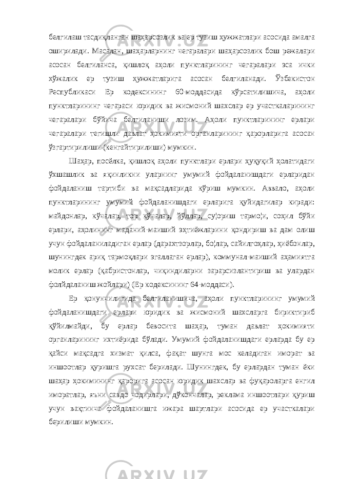 белгилаш тасдиқланган шаҳарсозлик ва ер тузиш ҳужжатлари асосида амалга оширилади. Масалан, шаҳарларнинг чегаралари шаҳарсозлик бош режалари асосан белгиланса, қишлоқ аҳоли пунктларининг чегаралари эса ички хўжалик ер тузиш ҳужжатларига асосан белгиланади. Ўзбекистон Республикаси Ер кодексининг 60-моддасида кўрсатилишича, аҳоли пунктларининг чегараси юридик ва жисмоний шахслар ер участкаларининг чегаралари бўйича белгиланиши лозим. Аҳоли пунктларининг ерлари чегаралари тегишли давлат ҳокимияти органларининг қарорларига асосан ўзгартирилиши (кенгайтирилиши) мумкин. Шаҳар, посёлка, қишлоқ аҳоли пунктлари ерлари ҳуқуқий ҳолатидаги ўхшашлик ва яқинликни уларнинг умумий фойдаланишдаги ерларидан фойдаланиш тартиби ва мақсадларида кўриш мумкин. Аввало, аҳоли пунктларининг умумий фойдаланишдаги ерларига қуйидагилар киради: майдонлар, кўчалар, тор кўчалар, йўллар, су¦ориш тармо¦и, соҳил бўйи ерлари, аҳолининг маданий-маиший эҳтиёжларини қондириш ва дам олиш учун фойдаланиладиган ерлар (дарахтзорлар, бо¦лар, сайилгоҳлар, ҳиёбонлар, шунингдек ариқ тармоқлари эгаллаган ерлар), коммунал-маиший аҳамиятга молик ерлар (қабристонлар, чиқиндиларни зарарсизлантириш ва улардан фолйдаланиш жойлари) (Ер кодексининг 64-моддаси). Ер қонунчилигида белгиланишича, аҳоли пунктларининг умумий фойдаланишдаги ерлари юридик ва жисмоний шахсларга бириктириб қўйилмайди, бу ерлар бевосита шаҳар, туман давлат ҳокимияти органларининг ихтиёрида бўлади. Умумий фойдаланишдаги ерларда бу ер қайси мақсадга хизмат қилса, фақат шунга мос келадиган иморат ва иншоотлар қуришга рухсат берилади. Шунингдек, бу ерлардан туман ёки шаҳар ҳокимининг қарорига асосан юридик шахслар ва фуқароларга енгил иморатлар, яъни савдо чодирлари, дўкончалар, реклама иншоотлари қуриш учун вақтинча фойдаланишга ижара шартлари асосида ер участкалари берилиши мумкин. 