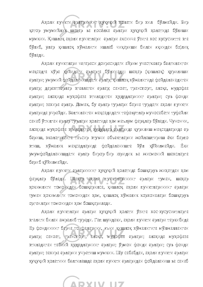 Аҳоли пункти ерларининг ҳуқуқий ҳолати бир хил бўлмайди. Бир қатор умумийлик шаҳар ва посёлка ерлари ҳуқуқий ҳолатида бўлиши мумкин. Қишлоқ аҳоли пунктлари ерлари аксинча ўзига хос хусусиятга эга бўлиб, улар қишлоқ хўжалиги ишлаб чиқариши билан яқиндан бо¦лиқ бўлади. Аҳоли пунктлари чегараси доирасидаги айрим участкалар белгиланган мақсадга кўра қуйидаги ерларга бўлинади: шаҳар (қишлоқ) қурилиши ерлари; умумий фойдаланишдаги ерлар; қишлоқ хўжалигида фойдаланадиган ерлар; дарахтзорлар эгаллаган ерлар; саноат, транспорт, алоқа, мудофаа ерлари; алоҳида муҳофаза этиладиган ҳудудларнинг ерлари; сув фонди ерлари; захира ерлар. Демак, бу ерлар турлари барча турдаги аҳоли пункти ерларида учрайди. Белгиланган мақсадидаги тафовутлар муносабати туфайли санаб ўтилган ерлар турлари ҳолатида ҳам маълум фарқлар бўлади. Чунончи, алоҳида муҳофаза этиладиган ҳудудлар ерларида қурилиш мақсадларида ер бериш, экологиясига таъсир этувчи объектларни жойлаштириш ёки барпо этиш, хўжалик мақсадларида фойдаланишга йўл қўйилмайди. Ёки умумфойдаланишдаги ерлар бирор-бир юридик ва жисмоний шахсларга бериб қўйилмайди. Аҳоли пункти ерларининг ҳуқуқий ҳолатида бошқарув жиҳатдан ҳам фарқлар бўлади. Шаҳар аҳоли пунктларининг ерлари туман, шаҳар ҳокимлиги томонидан бошқарилса, қишлоқ аҳоли пунктларининг ерлари туман ҳокимлиги томонидан ҳам, қишлоқ хўжалик корхоналари бошқарув органлари томонидан ҳам бошқарилади. Аҳоли пунктлари ерлари ҳуқуқий ҳолати ўзига хос-хусусиятларга эгалиги билан ажралиб туради. Гап шундаки, аҳоли пункти ерлари таркибида Ер фондининг барча тоифаларини, яъни қишлоқ хўжалигига мўлжалланган ерлар; саноат, транспорт, алоқа, мудофаа ерлари; алоҳида муҳофаза этиладиган табиий ҳудудларнинг ерлари; ўрмон фонди ерлари; сув фонди ерлари; захира ерларни учратиш мумкин. Шу сабабдан, аҳоли пункти ерлари ҳуқуқий ҳолатини белгилашда аҳоли пункти ерларидан фойдаланиш ва санаб 