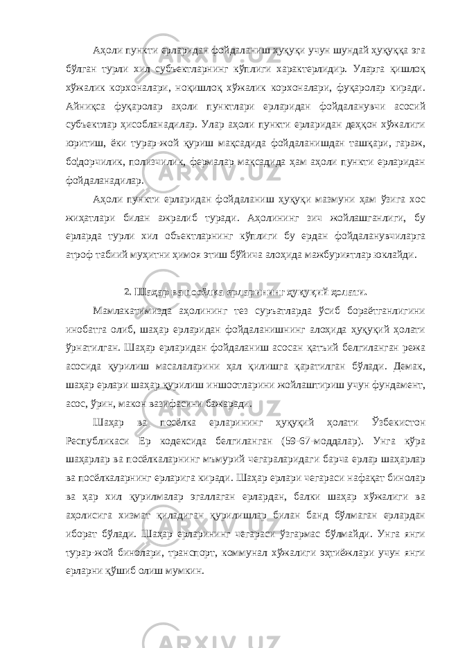 Аҳоли пункти ерларидан фойдаланиш ҳуқуқи учун шундай ҳуқуққа эга бўлган турли хил субъектларнинг кўплиги характерлидир. Уларга қишлоқ хўжалик корхоналари, ноқишлоқ хўжалик корхоналари, фуқаролар киради. Айниқса фуқаролар аҳоли пунктлари ерларидан фойдаланувчи асосий субъектлар ҳисобланадилар. Улар аҳоли пункти ерларидан деҳқон хўжалиги юритиш, ёки турар-жой қуриш мақсадида фойдаланишдан ташқари, гараж, бо¦дорчилик, полизчилик, фермалар мақсадида ҳам аҳоли пункти ерларидан фойдаланадилар. Аҳоли пункти ерларидан фойдаланиш ҳуқуқи мазмуни ҳам ўзига хос жиҳатлари билан ажралиб туради. Аҳолининг зич жойлашганлиги, бу ерларда турли хил объектларнинг кўплиги бу ердан фойдаланувчиларга атроф табиий муҳитни ҳимоя этиш бўйича алоҳида мажбуриятлар юклайди. 2. Шаҳар ва посёлка ерларининг ҳуқуқий ҳолати. Мамлакатимизда аҳолининг тез суръатларда ўсиб бораётганлигини инобатга олиб, шаҳар ерларидан фойдаланишнинг алоҳида ҳуқуқий ҳолати ўрнатилган. Шаҳар ерларидан фойдаланиш асосан қатъий белгиланган режа асосида қурилиш масалаларини ҳал қилишга қаратилган бўлади. Демак, шаҳар ерлари шаҳар қурилиш иншоотларини жойлаштириш учун фундамент, асос, ўрин, макон вазифасини бажаради. Шаҳар ва посёлка ерларининг ҳуқуқий ҳолати Ўзбекистон Республикаси Ер кодексида белгиланган (59-67-моддалар). Унга кўра шаҳарлар ва посёлкаларнинг мъмурий чегараларидаги барча ерлар шаҳарлар ва посёлкаларнинг ерларига киради. Шаҳар ерлари чегараси нафақат бинолар ва ҳар хил қурилмалар эгаллаган ерлардан, балки шаҳар хўжалиги ва аҳолисига хизмат қиладиган қурилишлар билан банд бўлмаган ерлардан иборат бўлади. Шаҳар ерларининг чегараси ўзгармас бўлмайди. Унга янги турар-жой бинолари, транспорт, коммунал хўжалиги эҳтиёжлари учун янги ерларни қўшиб олиш мумкин. 