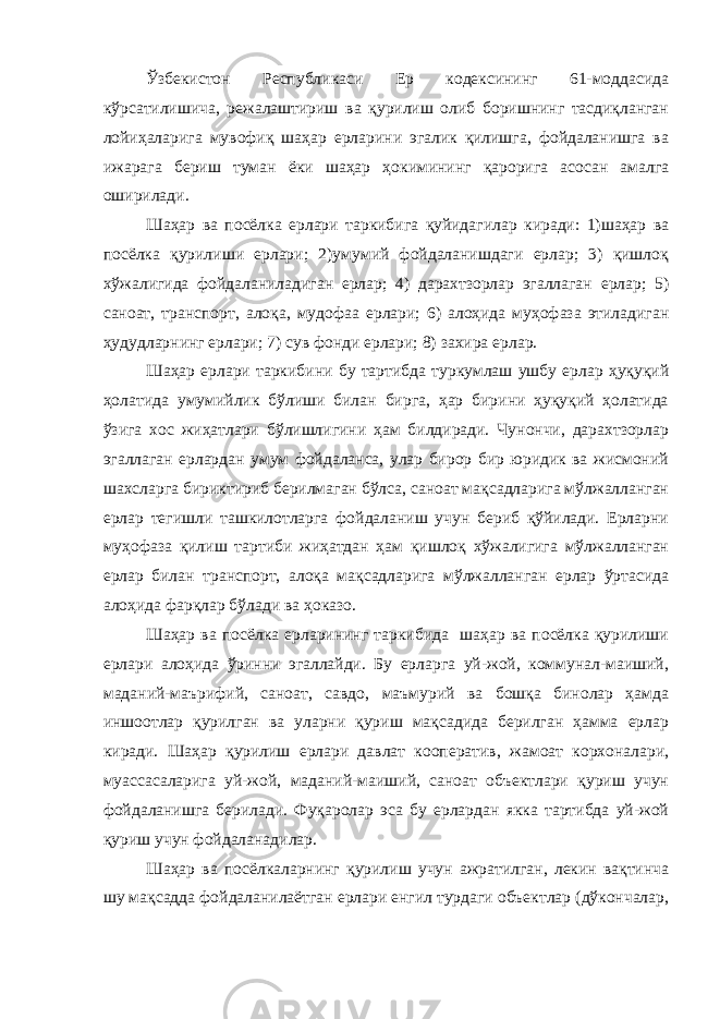 Ўзбекистон Республикаси Ер кодексининг 61-моддасида кўрсатилишича, режалаштириш ва қурилиш олиб боришнинг тасдиқланган лойиҳаларига мувофиқ шаҳар ерларини эгалик қилишга, фойдаланишга ва ижарага бериш туман ёки шаҳар ҳокимининг қарорига асосан амалга оширилади. Шаҳар ва посёлка ерлари таркибига қуйидагилар киради: 1)шаҳар ва посёлка қурилиши ерлари; 2)умумий фойдаланишдаги ерлар; 3) қишлоқ хўжалигида фойдаланиладиган ерлар; 4) дарахтзорлар эгаллаган ерлар; 5) саноат, транспорт, алоқа, мудофаа ерлари; 6) алоҳида муҳофаза этиладиган ҳудудларнинг ерлари; 7) сув фонди ерлари; 8) захира ерлар. Шаҳар ерлари таркибини бу тартибда туркумлаш ушбу ерлар ҳуқуқий ҳолатида умумийлик бўлиши билан бирга, ҳар бирини ҳуқуқий ҳолатида ўзига хос жиҳатлари бўлишлигини ҳам билдиради. Чунончи, дарахтзорлар эгаллаган ерлардан умум фойдаланса, улар бирор бир юридик ва жисмоний шахсларга бириктириб берилмаган бўлса, саноат мақсадларига мўлжалланган ерлар тегишли ташкилотларга фойдаланиш учун бериб қўйилади. Ерларни муҳофаза қилиш тартиби жиҳатдан ҳам қишлоқ хўжалигига мўлжалланган ерлар билан транспорт, алоқа мақсадларига мўлжалланган ерлар ўртасида алоҳида фарқлар бўлади ва ҳоказо. Шаҳар ва посёлка ерларининг таркибида шаҳар ва посёлка қурилиши ерлари алоҳида ўринни эгаллайди. Бу ерларга уй-жой, коммунал-маиший, маданий-маърифий, саноат, савдо, маъмурий ва бошқа бинолар ҳамда иншоотлар қурилган ва уларни қуриш мақсадида берилган ҳамма ерлар киради. Шаҳар қурилиш ерлари давлат кооператив, жамоат корхоналари, муассасаларига уй-жой, маданий-маиший, саноат объектлари қуриш учун фойдаланишга берилади. Фуқаролар эса бу ерлардан якка тартибда уй-жой қуриш учун фойдаланадилар. Шаҳар ва посёлкаларнинг қурилиш учун ажратилган, лекин вақтинча шу мақсадда фойдаланилаётган ерлари енгил турдаги объектлар (дўкончалар, 