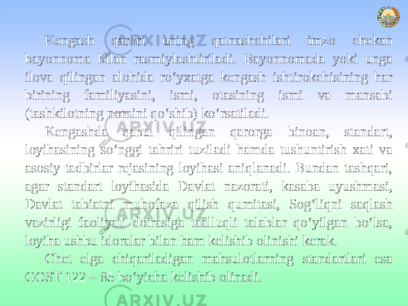 Kengash qarori uning qatnashchilari imzo chekan bayonnoma bilan rasmiylashtiriladi. Bayonnomada yoki unga ilova qilingan alohida ro‘yxatga kengash ishtirokchisining har birining familiyasini, ismi, otasining ismi va mansabi (tashkilotning nomini qo‘shib) ko‘rsatiladi. Kengashda qabul qilingan qarorga binoan, standart, loyihasining so‘nggi tahriri tuziladi hamda tushuntirish xati va asosiy tadbirlar rejasining loyihasi aniqlanadi. Bundan tashqari, agar standart loyihasida Davlat nazorati, kasaba uyushmasi, Davlat tabiatni muhofaza qilish qumitasi, Sog‘liqni saqlash vazirligi faoliyati doirasiga taalluqli talablar qo‘yilgan bo‘lsa, loyiha ushbu idoralar bilan ham kelishib olinishi kerak. Chet elga chiqariladigan mahsulotlarning standartlari esa GOST 122 – 85 bo‘yicha kelishib olinadi. 