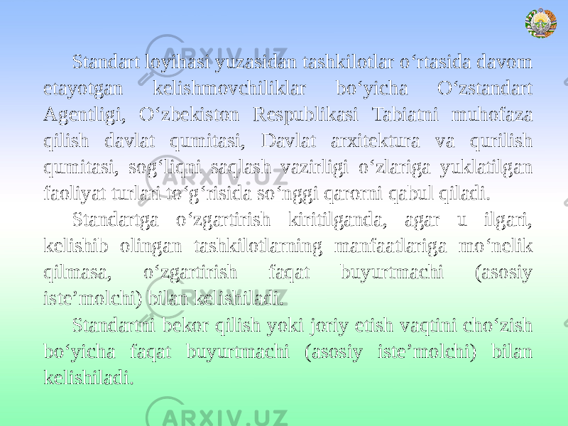 Standart loyihasi yuzasidan tashkilotlar o‘rtasida davom etayotgan kelishmovchiliklar bo‘yicha O‘zstandart Agentligi, O‘zbekiston Respublikasi Tabiatni muhofaza qilish davlat qumitasi, Davlat arxitektura va qurilish qumitasi, sog‘liqni saqlash vazirligi o‘zlariga yuklatilgan faoliyat turlari to‘g‘risida so‘nggi qarorni qabul qiladi. Standartga o‘zgartirish kiritilganda, agar u ilgari, kelishib olingan tashkilotlarning manfaatlariga mo‘nelik qilmasa, o‘zgartirish faqat buyurtmachi (asosiy iste’molchi) bilan kelishiladi. Standartni bekor qilish yoki joriy etish vaqtini cho‘zish bo‘yicha faqat buyurtmachi (asosiy iste’molchi) bilan kelishiladi. 