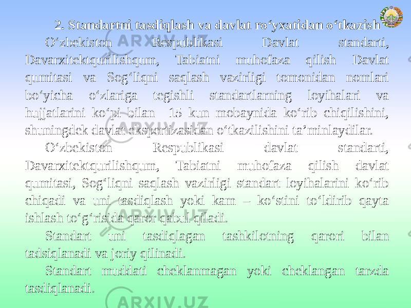 2. Standartni tasdiqlash va davlat ro‘yxatidan o‘tkazish O‘zbekiston Respublikasi Davlat standarti, Davarxitektqurilishqum, Tabiatni muhofaza qilish Davlat qumitasi va Sog‘liqni saqlash vazirligi tomonidan nomlari bo‘yicha o‘zlariga tegishli standartlarning loyihalari va hujjatlarini ko‘pi bilan 15 kun mobaynida ko‘rib chiqilishini, shuningdek davlat ekspertizasidan o‘tkazilishini ta’minlaydilar. O‘zbekiston Respublikasi davlat standarti, Davarxitektqurilishqum, Tabiatni muhofaza qilish davlat qumitasi, Sog‘liqni saqlash vazirligi standart loyihalarini ko‘rib chiqadi va uni tasdiqlash yoki kam – ko‘stini to‘ldirib qayta ishlash to‘g‘risida qaror qabul qiladi. Standart uni tasdiqlagan tashkilotning qarori bilan tadsiqlanadi va joriy qilinadi. Standart muddati cheklanmagan yoki cheklangan tarzda tasdiqlanadi. 