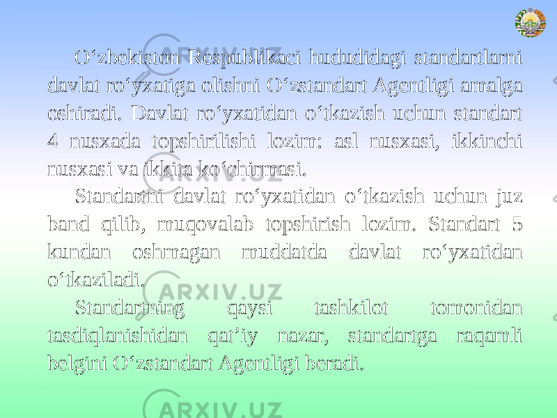 O‘zbekiston Respublikaci hududidagi standartlarni davlat ro‘yxatiga olishni O‘zstandart Agentligi amalga oshiradi. Davlat ro‘yxatidan o‘tkazish uchun standart 4 nusxada topshirilishi lozim: asl nusxasi, ikkinchi nusxasi va ikkita ko‘chirmasi. Standartni davlat ro‘yxatidan o‘tkazish uchun juz band qilib, muqovalab topshirish lozim. Standart 5 kundan oshmagan muddatda davlat ro‘yxatidan o‘tkaziladi. Standartning qaysi tashkilot tomonidan tasdiqlanishidan qat’iy nazar, standartga raqamli belgini O‘zstandart Agentligi beradi. 