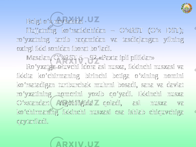 Belgi o‘z navbatida: Hujjatning ko‘rsatkichidan – O‘zRST (O‘z DST); ro‘yxatning tartib raqamidan va tasdiqlangan yilning oxirgi ikki sonidan iborat bo‘ladi. Masalan, O‘zRST 5 – 92 «Paxta ipli piliklar» Ro‘yxatga oluvchi idora asl nusxa, ikkinchi nusxasi va ikkita ko‘chirmaning birinchi betiga o‘zining nomini ko‘rsatadigan turtburchak muhrni bosadi, sana va davlat ro‘yxatining nomerini yozib qo‘yadi. Ikkinchi nusxa O‘zstandart Agentligida qoladi, asl nusxa va ko‘chirmaning ikkinchi nusxasi esa ishlab chiquvchiga qaytariladi. 