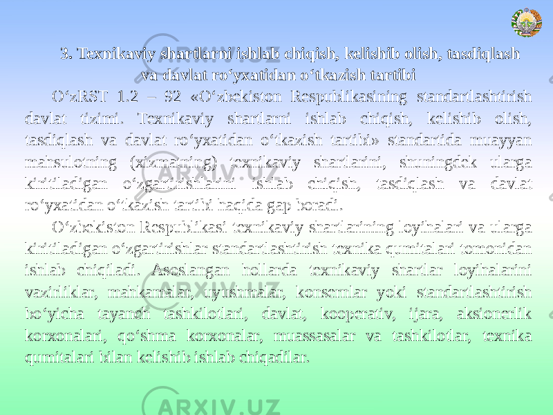 3. Texnikaviy shartlarni ishlab chiqish, kelishib olish, tasdiqlash va davlat ro‘yxatidan o‘tkazish tartibi O‘zRST 1.2 – 92 «O‘zbekiston Respublikasining standartlashtirish davlat tizimi. Texnikaviy shartlarni ishlab chiqish, kelishib olish, tasdiqlash va davlat ro‘yxatidan o‘tkazish tartibi» standartida muayyan mahsulotning (xizmatning) texnikaviy shartlarini, shuningdek ularga kiritiladigan o‘zgartirishlarini ishlab chiqish, tasdiqlash va davlat ro‘yxatidan o‘tkazish tartibi haqida gap boradi. O‘zbekiston Respublikasi texnikaviy shartlarining loyihalari va ularga kiritiladigan o‘zgartirishlar standartlashtirish texnika qumitalari tomonidan ishlab chiqiladi. Asoslangan hollarda texnikaviy shartlar loyihalarini vazirliklar, mahkamalar, uyushmalar, konsernlar yoki standartlashtirish bo‘yicha tayanch tashkilotlari, davlat, kooperativ, ijara, aksionerlik korxonalari, qo‘shma korxonalar, muassasalar va tashkilotlar, texnika qumitalari bilan kelishib ishlab chiqadilar. 