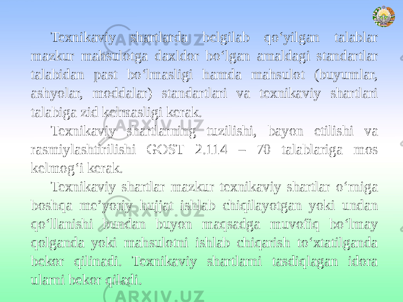 Texnikaviy shartlarda belgilab qo‘yilgan talablar mazkur mahsulotga daxldor bo‘lgan amaldagi standartlar talabidan past bo‘lmasligi hamda mahsulot (buyumlar, ashyolar, moddalar) standartlari va texnikaviy shartlari talabiga zid kelmasligi kerak. Texnikaviy shartlarning tuzilishi, bayon etilishi va rasmiylashtirilishi GOST 2.114 – 70 talablariga mos kelmog‘i kerak. Texnikaviy shartlar mazkur texnikaviy shartlar o‘rniga boshqa me’yoriy hujjat ishlab chiqilayotgan yoki undan qo‘llanishi bundan buyon maqsadga muvofiq bo‘lmay qolganda yoki mahsulotni ishlab chiqarish to‘xtatilganda bekor qilinadi. Texnikaviy shartlarni tasdiqlagan idora ularni bekor qiladi. 