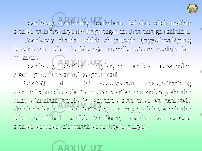 Texnikaviy shartlarning loyihalarini kelishib olish mazkur standartda ko‘rsatilgandek belgilangan tartibda amalga oshiriladi. Texnikaviy shartlar ishlab chiqaruvchi (tayyorlovchi)ning buyurtmachi bilan kelishuviga muvofiq o‘zaro tasdiqlanishi mumkin. Texnikaviy shartlar belgilangan tartibda O‘zstandart Agentligi tomonidan ro‘yxatga olinadi. O‘zRST 1.4 – 93 «O‘zbekiston Respublikasining standartlashtirish davlat tizimi. Standartlar va texnikaviy shartlar bilan ta’minlash tartibi». Bu standartda standartlar va texnikaviy shartlar bilan ta’minlash tartibidagi umumiy qoidalar, standartlar bilan ta’minlash tartibi, texnikaviy shartlar va korxona standartlari bilan ta’minlash tartibi bayon etilgan. 