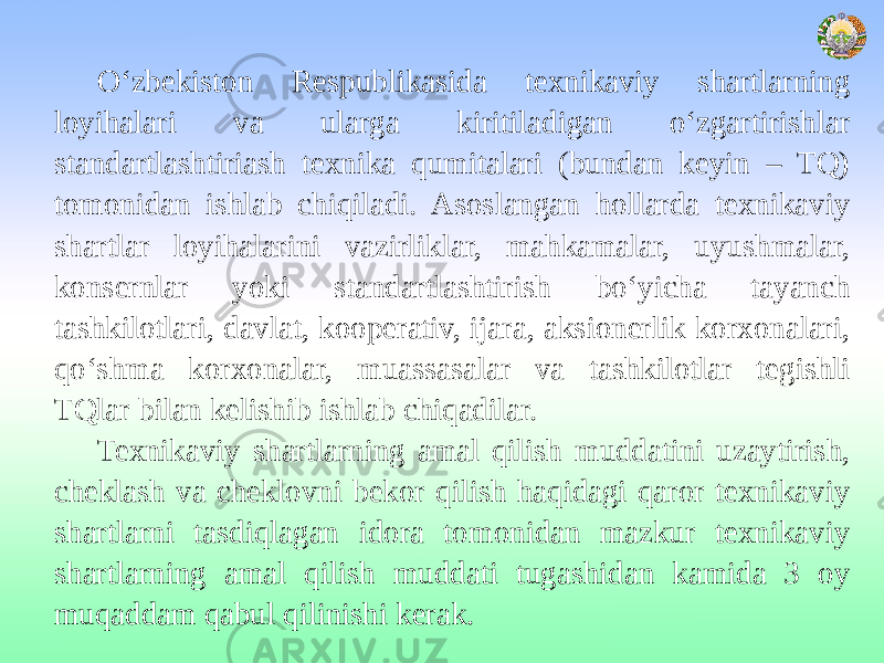 O‘zbekiston Respublikasida texnikaviy shartlarning loyihalari va ularga kiritiladigan o‘zgartirishlar standartlashtiriash texnika qumitalari (bundan keyin – TQ) tomonidan ishlab chiqiladi. Asoslangan hollarda texnikaviy shartlar loyihalarini vazirliklar, mahkamalar, uyushmalar, konsernlar yoki standartlashtirish bo‘yicha tayanch tashkilotlari, davlat, kooperativ, ijara, aksionerlik korxonalari, qo‘shma korxonalar, muassasalar va tashkilotlar tegishli TQlar bilan kelishib ishlab chiqadilar. Texnikaviy shartlarning amal qilish muddatini uzaytirish, cheklash va cheklovni bekor qilish haqidagi qaror texnikaviy shartlarni tasdiqlagan idora tomonidan mazkur texnikaviy shartlarning amal qilish muddati tugashidan kamida 3 oy muqaddam qabul qilinishi kerak. 