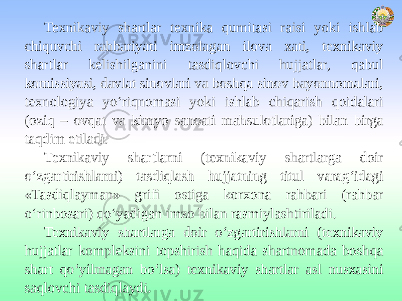 Texnikaviy shartlar texnika qumitasi raisi yoki ishlab chiquvchi rahbariyati imzolagan ilova xati, texnikaviy shartlar kelishilganini tasdiqlovchi hujjatlar, qabul komissiyasi, davlat sinovlari va boshqa sinov bayonnomalari, texnologiya yo‘riqnomasi yoki ishlab chiqarish qoidalari (oziq – ovqat va kimyo sanoati mahsulotlariga) bilan birga taqdim etiladi. Texnikaviy shartlarni (texnikaviy shartlarga doir o‘zgartirishlarni) tasdiqlash hujjatning titul varag‘idagi «Tasdiqlayman» grifi ostiga korxona rahbari (rahbar o‘rinbosari) qo‘yadigan imzo bilan rasmiylashtiriladi. Texnikaviy shartlarga doir o‘zgartirishlarni (texnikaviy hujjatlar kompleksini topshirish haqida shartnomada boshqa shart qo‘yilmagan bo‘lsa) texnikaviy shartlar asl nusxasini saqlovchi tasdiqlaydi. 