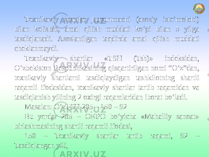 Texnikaviy shartlar buyurtmachi (asosiy iste’molchi) bilan kelishib, amal qilish muddati ko‘pi bilan 5 yilga tasdiqlanadi. Asoslanilgan taqdirda amal qilish muddati cheklanmaydi. Texnikaviy shartlar «TSH (Tsh)» indeksidan, O‘zbekiston Respublikasining qisqartirilgan nomi “O‘z”dan, texnikaviy shartlarni tasdiqlaydigan tashkilotning shartli raqamli ifodasidan, texnikaviy shartlar tartib raqamidan va tasdiqlanish yilining 2 oxirgi raqamlaridan iborat bo‘ladi. Masalan: O‘zTSH 205 – 150 – 92 Bu yerda: 205 – OKPO bo‘yicha «Mahalliy sanoat» birlashmasining shartli raqamli ifodasi, 150 – Texnikaviy shartlar tartib raqami, 92 – Tasdiqlangan yili. 