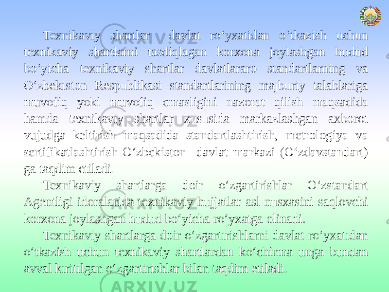 Texnikaviy shartlar davlat ro‘yxatidan o‘tkazish uchun texnikaviy shartlarni tasdiqlagan korxona joylashgan hudud bo‘yicha texnikaviy shartlar davlatlararo standartlarning va O‘zbekiston Respublikasi standartlarining majburiy talablariga muvofiq yoki muvofiq emasligini nazorat qilish maqsadida hamda texnikaviy shartlar xususida markazlashgan axborot vujudga keltirish maqsadida standartlashtirish, metrologiya va sertifikatlashtirish O‘zbekiston davlat markazi (O‘zdavstandart) ga taqdim etiladi. Texnikaviy shartlarga doir o‘zgartirishlar O‘zstandart Agentligi idoralarida texnikaviy hujjatlar asl nusxasini saqlovchi korxona joylashgan hudud bo‘yicha ro‘yxatga olinadi. Texnikaviy shartlarga doir o‘zgartirishlarni davlat ro‘yxatidan o‘tkazish uchun texnikaviy shartlardan ko‘chirma unga bundan avval kiritilgan o‘zgartirishlar bilan taqdim etiladi. 