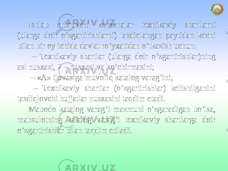 Ishlab chiquvchi korxonalar texnikaviy shartlarni (ularga doir o‘zgartirishlarni) tasdiqlangan paytidan kechi bilan bir oy ichida davlat ro‘yxatidan o‘tkazish uchun: – Texnikaviy shartlar (ularga doir o‘zgartirishlar)ning asl nusxasi, 2 – nusxasi va ko‘chirmasini; – «A» ilovasiga muvofiq katalog varag‘ini; – Texnikaviy shartlar (o‘zgartirishlar) kelishilganini tasdiqlovchi hujjatlar nusxasini taqdim etadi. Mabodo katalog varag‘i mazmuni o‘zgaradigan bo‘lsa, mahsulotning katalog varag‘i texnikaviy shartlarga doir o‘zgartirishlar bilan taqdim etiladi. 