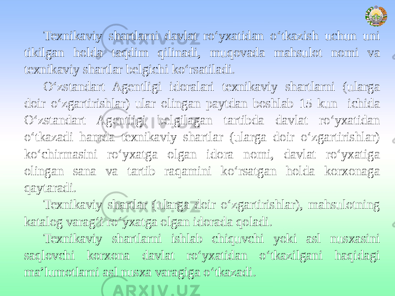 Texnikaviy shartlarni davlat ro‘yxatidan o‘tkazish uchun uni tikilgan holda taqdim qilinadi, muqovada mahsulot nomi va texnikaviy shartlar belgichi ko‘rsatiladi. O‘zstandart Agentligi idoralari texnikaviy shartlarni (ularga doir o‘zgartirishlar) ular olingan paytdan boshlab 15 kun ichida O‘zstandart Agentligi belgilagan tartibda davlat ro‘yxatidan o‘tkazadi hamda texnikaviy shartlar (ularga doir o‘zgartirishlar) ko‘chirmasini ro‘yxatga olgan idora nomi, davlat ro‘yxatiga olingan sana va tartib raqamini ko‘rsatgan holda korxonaga qaytaradi. Texnikaviy shartlar (ularga doir o‘zgartirishlar), mahsulotning katalog varag‘i ro‘yxatga olgan idorada qoladi. Texnikaviy shartlarni ishlab chiquvchi yoki asl nusxasini saqlovchi korxona davlat ro‘yxatidan o‘tkazilgani haqidagi ma’lumotlarni asl nusxa varagiga o‘tkazadi. 