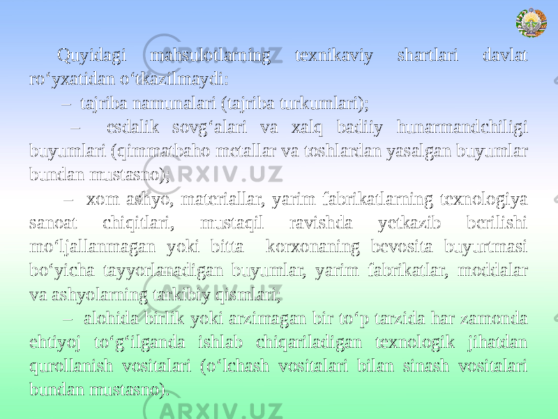 Quyidagi mahsulotlarning texnikaviy shartlari davlat ro‘yxatidan o‘tkazilmaydi: – tajriba namunalari (tajriba turkumlari); – esdalik sovg‘alari va xalq badiiy hunarmandchiligi buyumlari (qimmatbaho metallar va toshlardan yasalgan buyumlar bundan mustasno); – xom ashyo, materiallar, yarim fabrikatlarning texnologiya sanoat chiqitlari, mustaqil ravishda yetkazib berilishi mo‘ljallanmagan yoki bitta korxonaning bevosita buyurtmasi bo‘yicha tayyorlanadigan buyumlar, yarim fabrikatlar, moddalar va ashyolarning tarkibiy qismlari; – alohida birlik yoki arzimagan bir to‘p tarzida har zamonda ehtiyoj to‘g‘ilganda ishlab chiqariladigan texnologik jihatdan qurollanish vositalari (o‘lchash vositalari bilan sinash vositalari bundan mustasno). 