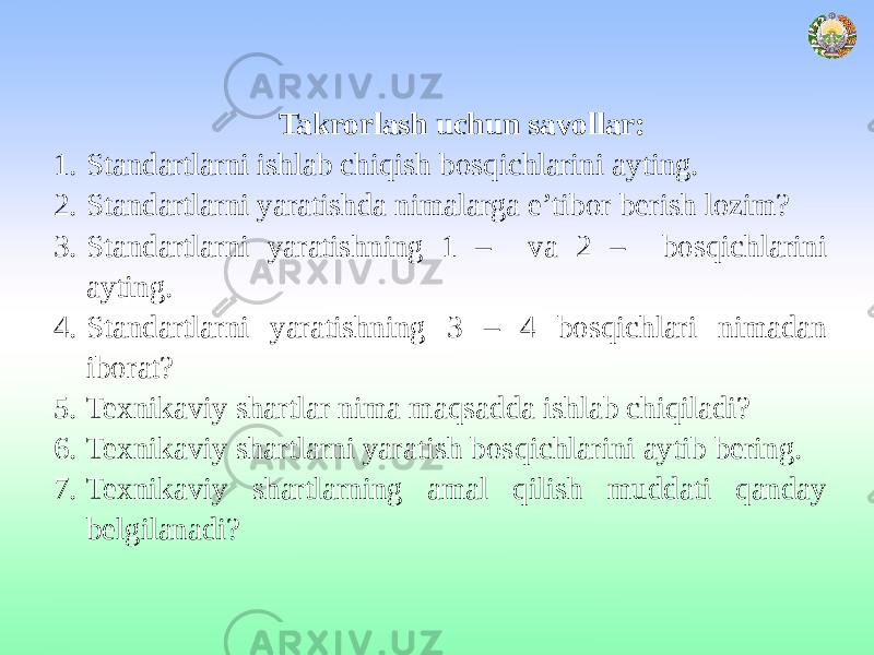 Takrorlash uchun savollar: 1. Standartlarni ishlab chiqish bosqichlarini ayting. 2. Standartlarni yaratishda nimalarga e’tibor berish lozim? 3. Standartlarni yaratishning 1 – va 2 – bosqichlarini ayting. 4. Standartlarni yaratishning 3 – 4 bosqichlari nimadan iborat? 5. Texnikaviy shartlar nima maqsadda ishlab chiqiladi? 6. Texnikaviy shartlarni yaratish bosqichlarini aytib bering. 7. Texnikaviy shartlarning amal qilish muddati qanday belgilanadi? 