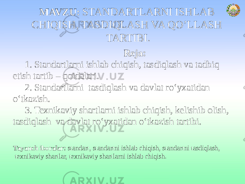 MAVZU: STANDARTLARNI ISHLAB CHIQISH, TASDIQLASH VA QO’LLASH TARTIBI. Reja: 1. Standartlarni ishlab chiqish, tasdiqlash va tadbiq etish tartib – qoidalari. 2. Standartlarni tasdiqlash va davlat ro‘yxatidan o‘tkazish. 3. Texnikaviy shartlarni ishlab chiqish, kelishib olish, tasdiqlash va davlat ro‘yxatidan o‘tkazish tartibi. Tayanch iboralar: standart, standartni ishlab chiqish, standartni tasdiqlash, texnikaviy shartlar, texnikaviy shartlarni ishlab chiqish. 