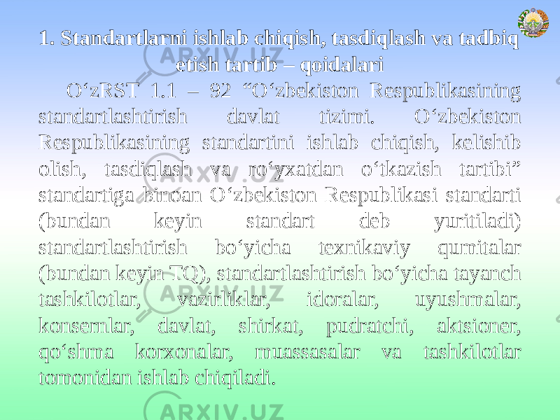 1. Standartlarni ishlab chiqish, tasdiqlash va tadbiq etish tartib – qoidalari O‘zRST 1.1 – 92 “O‘zbekiston Respublikasining standartlashtirish davlat tizimi. O‘zbekiston Respublikasining standartini ishlab chiqish, kelishib olish, tasdiqlash va ro‘yxatdan o‘tkazish tartibi” standartiga binoan O‘zbekiston Respublikasi standarti (bundan keyin standart deb yuritiladi) standartlashtirish bo‘yicha texnikaviy qumitalar (bundan keyin TQ), standartlashtirish bo‘yicha tayanch tashkilotlar, vazirliklar, idoralar, uyushmalar, konsernlar, davlat, shirkat, pudratchi, aktsioner, qo‘shma korxonalar, muassasalar va tashkilotlar tomonidan ishlab chiqiladi. 