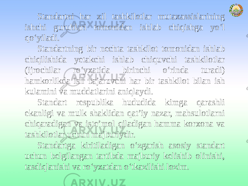 Standartni har xil tashkilotlar mutaxassislarining ishchi guruhlari tomonidan ishlab chiqishga yo‘l qo‘yiladi. Standartning bir nechta tashkilot tomonidan ishlab chiqilishida yetakchi ishlab chiquvchi tashkilotlar (ijrochilar ro‘yxatida birinchi o‘rinda turadi) hamkorlikda ish bajaruvchi har bir tashkilot bilan ish kulamini va muddatlarini aniqlaydi. Standart respublika hududida kimga qarashli ekanligi va mulk shaklidan qat’iy nazar, mahsulotlarni chiqaradigan va iste’mol qiladigan hamma korxona va tashkilotlar uchun majburiydir. Standartga kiritiladigan o‘zgarish asosiy standart uchun belgilangan tartibda majburiy kelishib olinishi, tasdiqlanishi va ro‘yxatdan o‘tkazilishi lozim. 