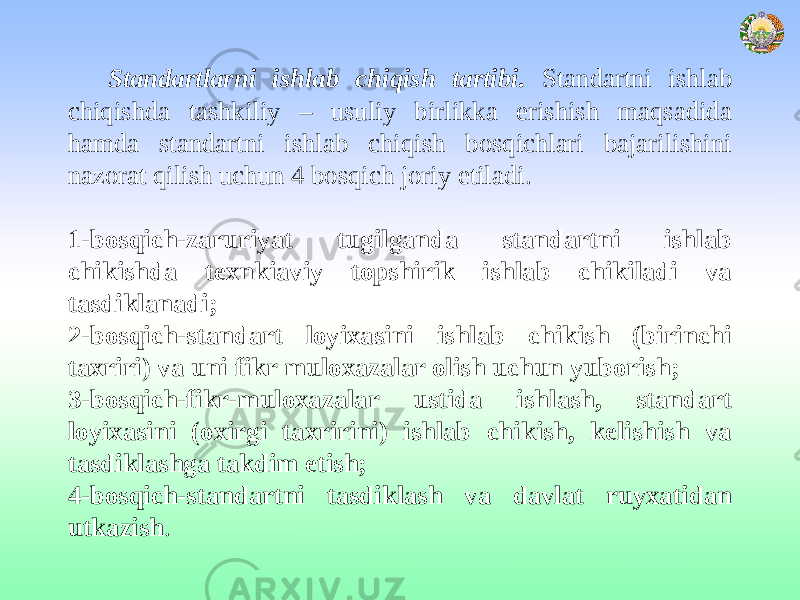 Standartlarni ishlab chiqish tartibi. Standartni ishlab chiqishda tashkiliy – usuliy birlikka erishish maqsadida hamda standartni ishlab chiqish bosqichlari bajarilishini nazorat qilish uchun 4 bosqich joriy etiladi.   1-bosqich-zaruriyat tugilganda standartni ishlab chikishda texnkiaviy topshirik ishlab chikiladi va tasdiklanadi; 2-bosqich-standart loyixasini ishlab chikish (birinchi taxriri) va uni fikr muloxazalar olish uchun yuborish; 3-bosqich-fikr-muloxazalar ustida ishlash, standart loyixasini (oxirgi taxririni) ishlab chikish, kelishish va tasdiklashga takdim etish; 4-bosqich-standartni tasdiklash va davlat ruyxatidan utkazish . 