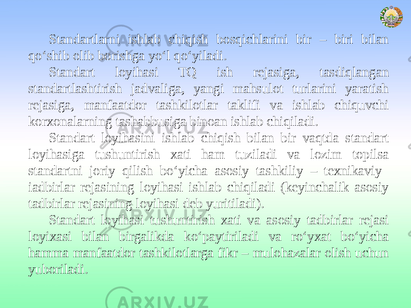 Standartlarni ishlab chiqish bosqichlarini bir – biri bilan qo‘shib olib borishga yo‘l qo‘yiladi. Standart loyihasi TQ ish rejasiga, tasdiqlangan standartlashtirish jadvaliga, yangi mahsulot turlarini yaratish rejasiga, manfaatdor tashkilotlar taklifi va ishlab chiquvchi korxonalarning tashabbusiga binoan ishlab chiqiladi. Standart loyihasini ishlab chiqish bilan bir vaqtda standart loyihasiga tushuntirish xati ham tuziladi va lozim topilsa standartni joriy qilish bo‘yicha asosiy tashkiliy – texnikaviy iadbirlar rejasining loyihasi ishlab chiqiladi (keyinchalik asosiy tadbirlar rejasining loyihasi deb yuritiladi). Standart loyihasi tushuntirish xati va asosiy tadbirlar rejasi loyixasi bilan birgalikda ko‘paytiriladi va ro‘yxat bo‘yicha hamma manfaatdor tashkilotlarga fikr – mulohazalar olish uchun yuboriladi. 