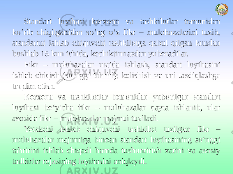 Standart loyihasi korxona va tashkilotlar tomonidan ko‘rib chiqilganidan so‘ng o‘z fikr – mulohazalarini tuzib, standartni ishlab chiquvchi tashkilotga qabul qilgan kundan boshlab 15 kun ichida, kechiktirmasdan yuboradilar. Fikr – mulohazalar ustida ishlash, standart loyihasini ishlab chiqish (so‘nggi tahriri), kelishish va uni tasdiqlashga taqdim etish. Korxona va tashkilotlar tomonidan yuborilgan standart loyihasi bo‘yicha fikr – mulohazalar qayta ishlanib, ular asosida fikr – mulohazalar majmui tuziladi. Yetakchi ishlab chiquvchi tashkilot tuzilgan fikr – mulohazalar majmuiga binoan standart loyihasining so‘nggi tahririni ishlab chiqadi hamda tushuntirish xatini va asosiy tadbirlar rejasining loyihasini aniqlaydi. 