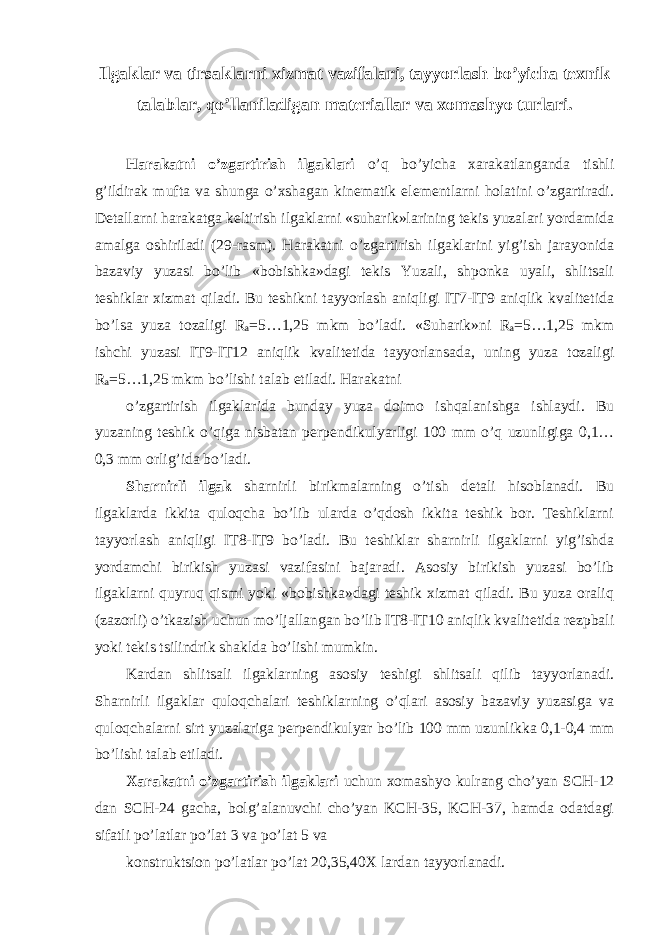 Ilgaklar va tirsaklarni xizmat vazifalari, tayyorlash bo’yicha texnik talablar, qo’llaniladigan materiallar va xomashyo turlari. Harakatni o’zgartirish ilgaklari o’q bo’yicha xarakatlanganda tishli g’ildirak mufta va shunga o’xshagan kinematik elementlarni holatini o’zgartiradi. Detallarni harakatga keltirish ilgaklarni «suharik»larining tekis yuzalari yordamida amalga oshiriladi (29-rasm). Harakatni o’zgartirish ilgaklarini yig’ish jarayonida bazaviy yuzasi bo’lib «bobishka»dagi tekis Yuzali, shponka uyali, shlitsali teshiklar xizmat qiladi. Bu teshikni tayyorlash aniqligi IT7-IT9 aniqlik kvalitetida bo’lsa yuza tozaligi R a =5…1,25 mkm bo’ladi. «Suharik»ni R a =5…1,25 mkm ishchi yuzasi IT9-IT12 aniqlik kvalitetida tayyorlansada, uning yuza tozaligi R a =5…1,25 mkm bo’lishi talab etiladi. Harakatni o’zgartirish ilgaklarida bunday yuza doimo ishqalanishga ishlaydi. Bu yuzaning teshik o’qiga nisbatan perpendikulyarligi 100 mm o’q uzunligiga 0,1… 0,3 mm orlig’ida bo’ladi. Sharnirli ilgak sharnirli birikmalarning o’tish detali hisoblanadi. Bu ilgaklarda ikkita quloqcha bo’lib ularda o’qdosh ikkita teshik bor. Teshiklarni tayyorlash aniqligi IT8-IT9 bo’ladi. Bu teshiklar sharnirli ilgaklarni yig’ishda yordamchi birikish yuzasi vazifasini bajaradi. Asosiy birikish yuzasi bo’lib ilgaklarni quyruq qismi yoki «bobishka»dagi teshik xizmat qiladi. Bu yuza oraliq (zazorli) o’tkazish uchun mo’ljallangan bo’lib IT8-IT10 aniqlik kvalitetida rezpbali yoki tekis tsilindrik shaklda bo’lishi mumkin. Kardan shlitsali ilgaklarning asosiy teshigi shlitsali qilib tayyorlanadi. Sharnirli ilgaklar quloqchalari teshiklarning o’qlari asosiy bazaviy yuzasiga va quloqchalarni sirt yuzalariga perpendikulyar bo’lib 100 mm uzunlikka 0,1-0,4 mm bo’lishi talab etiladi. Xarakatni o’zgartirish ilgaklari uchun xomashyo kulrang cho’yan SCH-12 dan SCH-24 gacha, bolg’alanuvchi cho’yan KCH-35, KCH-37, hamda odatdagi sifatli po’latlar po’lat 3 va po’lat 5 va konstruktsion po’latlar po’lat 20,35,40X lardan tayyorlanadi. 