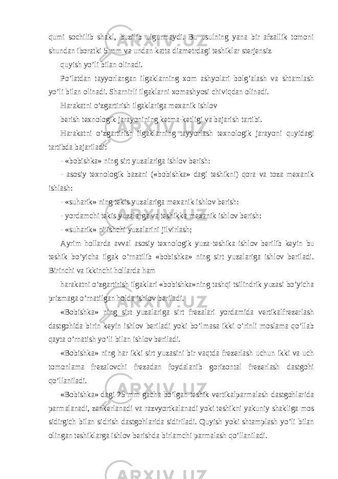 qumi sochilib shakl, buzilib ulgurmaydi. Bu usulning yana bir afzallik tomoni shundan iboratki 5 mm va undan katta diametrdagi teshiklar sterjensiz quyish yo’li bilan olinadi. Po’latdan tayyorlangan ilgaklarning xom ashyolari bolg’alash va shtamlash yo’li bilan olinadi. Sharnirli ilgaklarni xomashyosi chiviqdan olinadi. Harakatni o’zgartirish ilgaklariga mexanik ishlov berish texnologik jarayonining ketma-ketligi va bajarish tartibi. Harakatni o’zgartirish ilgaklarning tayyorlash texnologik jarayoni quyidagi tartibda bajariladi: - «bobishka» ning sirt yuzalariga ishlov berish: - asosiy texnologik bazani («bobishka» dagi teshikni) qora va toza mexanik ishlash: - «suharik» ning tekis yuzalariga mexanik ishlov berish: - yordamchi tekis yuzalarga va teshikka mexanik ishlov berish: - «suharik» ni ishchi yuzalarini jilvirlash; Ayrim hollarda avval asosiy texnologik yuza-teshika ishlov berilib keyin bu teshik bo’yicha ilgak o’rnatilib «bobishka» ning sirt yuzalariga ishlov beriladi. Birinchi va ikkinchi hollarda ham harakatni o’zgartirish ilgaklari «bobishka»ning tashqi tsilindrik yuzasi bo’yicha prizmaga o’rnatilgan holda ishlov beriladi. «Bobishka» ning sirt yuzalariga sirt frezalari yordamida vertikalfrezerlash dastgohida birin keyin ishlov beriladi yoki bo’lmasa ikki o’rinli moslama qo’llab qayta o’rnatish yo’li bilan ishlov beriladi. «Bobishka» ning har ikki sirt yuzasini bir vaqtda frezerlash uchun ikki va uch tomonlama frezalovchi frezadan foydalanib gorizontal frezerlash dastgohi qo’llaniladi. «Bobishka» dagi 25 mm gacha bo’lgan teshik vertikalparmalash dastgohlarida parmalanadi, zenkerlanadi va razvyortkalanadi yoki teshikni yakuniy shakliga mos sidirgich bilan sidrish dastgohlarida sidiriladi. Quyish yoki shtamplash yo’li bilan olingan teshiklarga ishlov berishda birlamchi parmalash qo’llaniladi. 