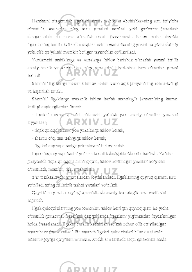 Harakatni o’zgartirish ilgaklari asosiy teshik va «bobishka»ning sirti bo’yicha o’rnatilib, «suharik» ning tekis yuzalari vertikal yoki gorizontal-frezerlash dastgohlarida bir necha o’rnatish orqali frezerlanadi. Ishlov berish davrida ilgaklarning burilib ketishdan saqlash uchun «suharik»ning yuzasi bo’yicha doimiy yoki olib qo’yilishi mumkin bo’lgan tayanchlar qo’llaniladi. Yordamchi teshiklarga va yuzalarga ishlov berishda o’rnatish yuzasi bo’lib asosiy teshik va «bobishka» ning yuzalarini jilvirlashda ham o’rnatish yuzasi bo’ladi. Sharnirli ilgaklarga mexanik ishlov berish texnologik jarayonining ketma-ketligi va bajarilish tartibi. Sharnirli ilgaklarga mexanik ishlov berish texnologik jarayonining ketma- ketiligi quyidagilardan iborat: - ilgakni quyruq qismini birlamchi yo’nish yoki asosiy o’rnatish yuzasini tayyorlash; - ilgak quloqchalarini yon yuzalariga ishlov berish; - sharnir o’qi osti teshigiga ishlov berish; - ilgakni quyruq qismiga yakunlovchi ishlov berish. Ilgakning quyruq qismini yo’nish tokarlik dastgohlarida olib boriladi. Yo’nish jarayonida ilgak quloqchalarining qora, ishlov berilmagan yuzalari bo’yicha o’rnatiladi, masalan, ikki mushtchali o’zi markazlovchi prizmalardan foydalaniladi. Ilgaklarning quyruq qismini sirti yo’niladi so’ng tsilindrik tashqi yuzalari yo’niladi. Qaysiki bu yuzalar keyingi operatsilarda asosiy texnologik baza vazifasini bajaradi. Ilgak quloqchalarining yon tomonlari ishlov berilgan quyruq qism bo’yicha o’rnatilib gorizontal-frezerlash dastgohlarida frezalarni yig’masidan foydalanilgan holda frezerlanadi. Ilgakni buralib ketishdan saqlash uchun olib qo’yiladigan tayanchdan foydalaniladi. Bu tayanch ilgakni quloqchalari bilan du qismini tutashuv joyiga qo’yilishi mumkin. Xuddi shu tartibda faqat gorizontal holda 