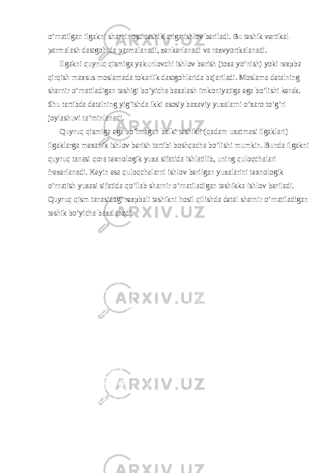 o’rnatilgan ilgakni sharnir osti teshiklariga ishlov beriladi. Bu teshik vertikal- parmalash dastgohida parmalanadi, zenkerlanadi va razvyortkalanadi. Ilgakni quyruq qismiga yakunlovchi ishlov berish (toza yo’nish) yoki rezpba qirqish maxsus moslamada tokarlik dastgohlarida bajariladi. Moslama detalning sharnir o’rnatiladigan teshigi bo’yicha bazalash imkoniyatiga ega bo’lishi kerak. Shu tartibda detalning yig’ishda ikki asosiy bazaviy yuzalarni o’zaro to’g’ri joylashuvi ta’minlanadi. Quyruq qismiga ega bo’lmagan balki teshikli (qadam uzatmasi ilgaklari) ilgaklarga mexanik ishlov berish tartibi boshqacha bo’lishi mumkin. Bunda ilgakni quyruq tanasi qora texnologik yuza sifatida ishlatilib, uning quloqchalari frezerlanadi. Keyin esa quloqchalarni ishlov berilgan yuzalarini texnologik o’rnatish yuzasi sifatida qo’llab sharnir o’rnatiladigan teshikka ishlov beriladi. Quyruq qism tanasidagi rezpbali teshikni hosil qilishda detal sharnir o’rnatiladigan teshik bo’yicha bazalanadi. 