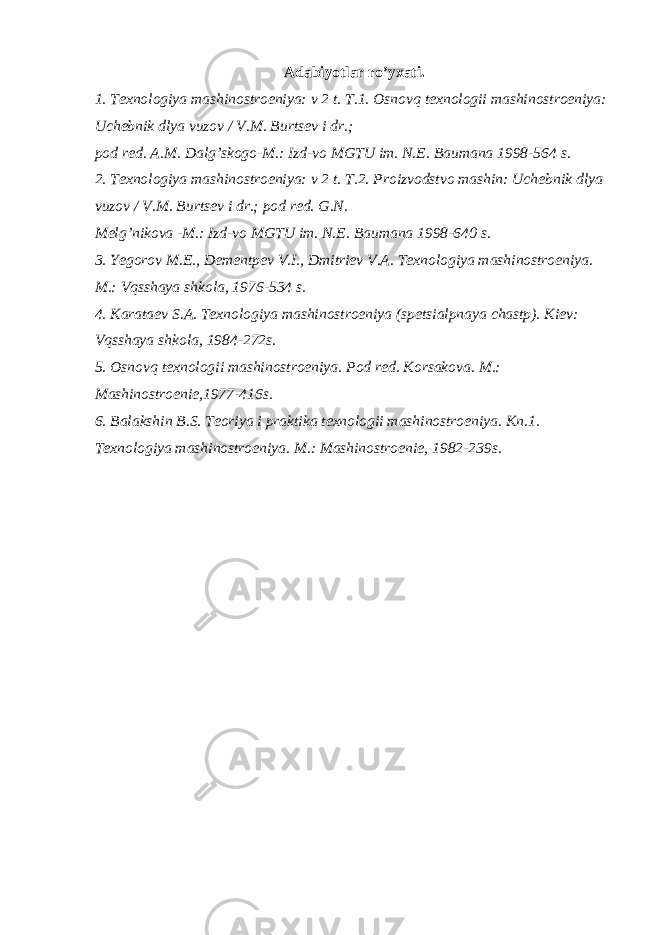 Adabiyotlar ro’yxati. 1. Texnologiya mashinostroeniya: v 2 t. T.1. Osnovq texnologii mashinostroeniya: Uchebnik dlya vuzov / V.M. Burtsev i dr.; pod red. A.M. Dalg’skogo-M.: Izd-vo MGTU im. N.E. Baumana 1998-564 s. 2. Texnologiya mashinostroeniya: v 2 t. T.2. Proizvodstvo mashin: Uchebnik dlya vuzov / V.M. Burtsev i dr.; pod red. G.N. Melg’nikova -M.: Izd-vo MGTU im. N.E. Baumana 1998-640 s. 3. Yegorov M.E., Dementpev V.I., Dmitriev V.A. Texnologiya mashinostroeniya. M.: Vqsshaya shkola, 1976-534 s. 4. Karataev S.A. Texnologiya mashinostroeniya (spetsialpnaya chastp). Kiev: Vqsshaya shkola, 1984-272s. 5. Osnovq texnologii mashinostroeniya. Pod red. Korsakova. M.: Mashinostroenie,1977-416s. 6. Balakshin B.S. Teoriya i praktika texnologii mashinostroeniya. Kn.1. Texnologiya mashinostroeniya. M.: Mashinostroenie, 1982-239s. 