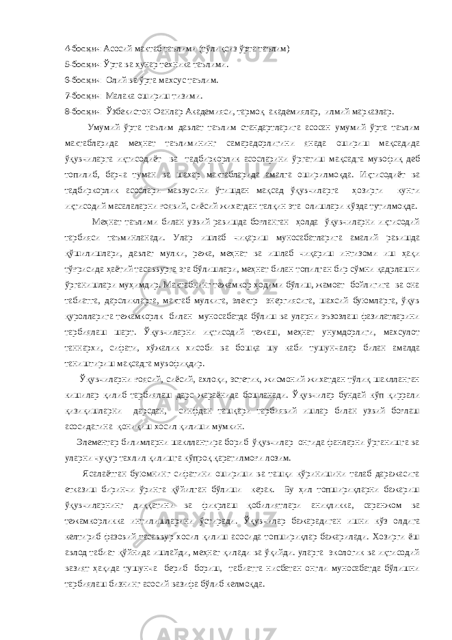 4-босқич Асосий мактаб таълими (тўлиқсиз ўрта таълим) 5-босқич Ўрта ва ҳунар техника таълими. 6-босқич Олий ва ўрта махсус таълим. 7-босқич Малака ошириш тизими. 8-босқич Ўзбекистон Фанлар Академияси, тармоқ академиялар, илмий марказлар. Умумий ўрта таълим давлат таълим стандартларига асосан умумий ўрта таълим мактабларида меҳнат таълимининг самарадорлигини янада ошириш мақсадида ўқувчиларга иқтисодиёт ва тадбиркорлик асосларини ўргатиш мақсадга мувофиқ деб топилиб, барча туман ва шахар мактабларида амалга оширилмоқда. Иқтисодиёт ва тадбиркорлик асослари мавзусини ўтишдан мақсад ўқувчиларга ҳозирги кунги иқтисодий масалаларни ғоявий, сиёсий жихатдан талқин эта олишлари кўзда тутилмоқда. Меҳнат таълими билан узвий равишда боғланган ҳолда ўқувчиларни иқтисодий тарбияси таъминланади. Улар ишлаб чиқариш муносабатларига амалий равишда қўшилишлари, давлат мулки, режа, меҳнат ва ишлаб чиқариш интизоми иш ҳақи тўғрисида ҳаётий тасаввурга эга бўлишлари, меҳнат билан топилган бир сўмни қадрлашни ўрганишлари муҳимдир. Мактабнинг тежамкор ҳодими бўлиш, жамоат бойлигига ва она табиатга, дарсликларга, мактаб мулкига, электр энергиясига, шахсий буюмларга, ўқув қуролларига тежамкорлк билан муносабатда бўлиш ва уларни эъзозлаш фазилатларини тарбиялаш шарт. Ўқувчиларни иқтисодий тежаш, меҳнат унумдорлиги, махсулот таннархи, сифати, хўжалик хисоби ва бошқа шу каби тушунчалар билан амалда таништириш мақсадга мувофиқдир. Ўқувчиларни ғоясий, сиёсий, ахлоқи, эстетик, жисмоний жихатдан тўлиқ шаклланган кишилар қилиб тарбиялаш дарс жараёнида бошланади. Ўқувчилар бундай кўп қиррали қизиқишларни дарсдан, синфдан ташқари тарбиявий ишлар билан узвий боғлаш асосидагина қониқиш хосил қилиши мумкин. Элементар билимларни шакллантира бориб ўқувчилар онгида фанларни ўрганишга ва уларни чуқур тахлил қилишга кўпроқ қаратилмоғи лозим. Ясалаётган буюмнинг сифатини ошириши ва ташқи кўринишини талаб даражасига етказиш биринчи ўринга қўйилган бўлиши керак. Бу ҳил топшириқларни бажариш ўқувчиларнинг диққатини ва фикрлаш қобилиятлари аниқликка, саранжом ва тежамкорликка интилишларини ўстиради. Ўқувчилар бажарадиган ишни кўз олдига келтириб фазовий тасаввур хосил қилиш асосида топшириқлар бажарилади. Хозирги ёш авлод табиат қўйнида ишлайди, меҳнат қилади ва ўқийди. уларга экологик ва иқтисодий вазият ҳақида тушунча бериб бориш, табиатга нисбатан онгли муносабатда бўлишни тарбиялаш бизнинг асосий вазифа бўлиб келмоқда. 