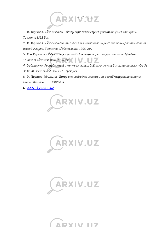 Адабиётлар : 1. И . Каримов . « Ўзбекистон – бозор муносабатларига ўтишнинг ўзига хос йўли ». Тошкент 1993 йил. 2. И. Каримов. «Ўзбекистоннинг сиёсий-ижтимоий ва иқтисодий истиқболиниг асосий тамойиллари». Тошкент «Ўзбекистон» 1995 йил. 3. И.А.Каримов «Ўзбекистон иқтисодий ислоҳатларни чуқурлаштириш йўлида». Тошкент «Ўзбекистон» 1995 йил. 4. Ўзбекистон Республикасида узлуксиз иқтисодий таълим-тарбия концнпцияси» «Ўз Ре ХТВнинг 1996 йил. 8 июн 221 – буйруғи. 5. У. Парпиев, Исоломов, Бозор иқтисодиёти асослари ва ишлаб чиқаришни ташкил этиш. Тошкент 1996 йил. 6. www.ziyonet.uz 
