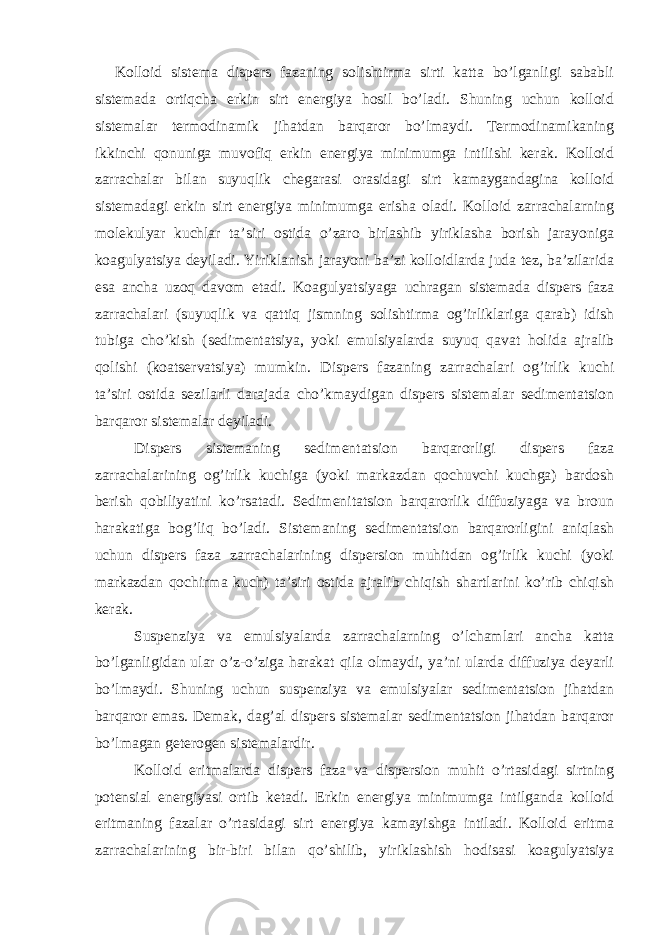 Kolloid sistema dispers fazaning solishtirma sirti katta bo’lganligi sababli sistemada ortiqcha erkin sirt energiya hosil bo’ladi. Shuning uchun kolloid sistemalar termodinamik jihatdan barqaror bo’lmaydi. Termodinamikaning ikkinchi qonuniga muvofiq erkin energiya minimumga intilishi kerak. Kolloid zarrachalar bilan suyuqlik chegarasi orasidagi sirt kamaygandagina kolloid sistemadagi erkin sirt energiya minimumga erisha oladi. Kolloid zarrachalarning molekulyar kuchlar ta’siri ostida o’zaro birlashib yiriklasha borish jarayoniga koagulyatsiya deyiladi. Yiriklanish jarayoni ba’zi kolloidlarda juda tez, ba’zilarida esa ancha uzoq davom etadi. Koagulyatsiyaga uchragan sistemada dispers faza zarrachalari (suyuqlik va qattiq jismning solishtirma og’irliklariga qarab) idish tubiga cho’kish (sedimentatsiya, yoki emulsiyalarda suyuq qavat holida ajralib qolishi (koatservatsiya) mumkin. Dispers fazaning zarrachalari og’irlik kuchi ta’siri ostida sezilarli darajada cho’kmaydigan dispers sistemalar sedimentatsion barqaror sistemalar deyiladi. Dispers sistemaning sedimentatsion barqarorligi dispers faza zarrachalarining og’irlik kuchiga (yoki markazdan qochuvchi kuchga) bardosh berish qobiliyatini ko’rsatadi. Sedimenitatsion barqarorlik diffuziyaga va broun harakatiga bog’liq bo’ladi. Sistemaning sedimentatsion barqarorligini aniqlash uchun dispers faza zarrachalarining dispersion muhitdan og’irlik kuchi (yoki markazdan qochirma kuch) ta’siri ostida ajralib chiqish shartlarini ko’rib chiqish kerak. Suspenziya va emulsiyalarda zarrachalarning o’lchamlari ancha katta bo’lganligidan ular o’z-o’ziga harakat qila olmaydi, ya’ni ularda diffuziya deyarli bo’lmaydi. Shuning uchun suspenziya va emulsiyalar sedimentatsion jihatdan barqaror emas. Demak, dag’al dispers sistemalar sedimentatsion jihatdan barqaror bo’lmagan geterogen sistemalardir. Kolloid eritmalarda dispers faza va dispersion muhit o’rtasidagi sirtning potensial energiyasi ortib ketadi. Erkin energiya minimumga intilganda kolloid eritmaning fazalar o’rtasidagi sirt energiya kamayishga intiladi. Kolloid eritma zarrachalarining bir-biri bilan qo’shilib, yiriklashish hodisasi koagulyatsiya 