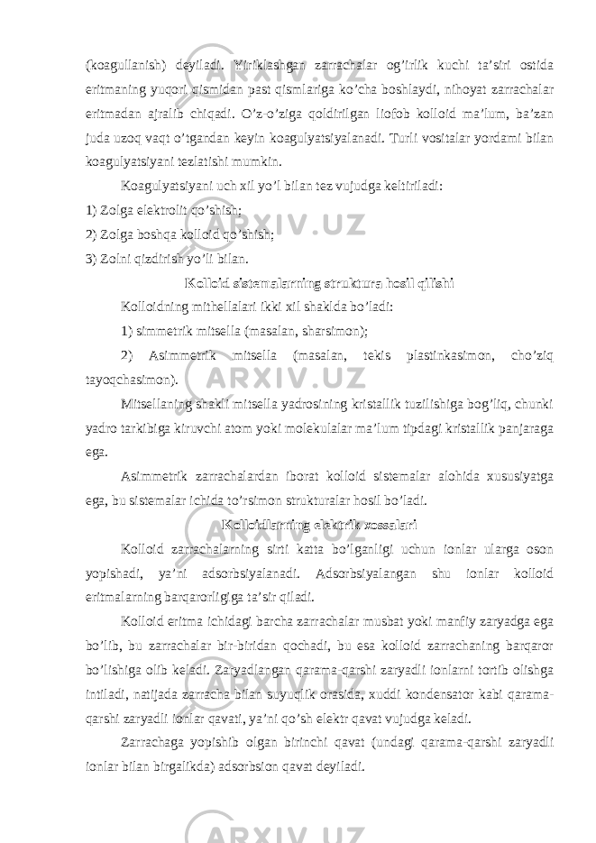 (koagullanish) deyiladi. Yiriklashgan zarrachalar og’irlik kuchi ta’siri ostida eritmaning yuqori qismidan past qismlariga ko’cha boshlaydi, nihoyat zarrachalar eritmadan ajralib chiqadi. O’z-o’ziga qoldirilgan liofob kolloid ma’lum, ba’zan juda uzoq vaqt o’tgandan keyin koagulyatsiyalanadi. Turli vositalar yordami bilan koagulyatsiyani tezlatishi mumkin. Koagulyatsiyani uch xil yo’l bilan tez vujudga keltiriladi: 1) Zolga elektrolit qo’shish; 2) Zolga boshqa kolloid qo’shish; 3) Zolni qizdirish yo’li bilan. Kolloid sistemalarning struktura hosil qilishi Kolloidning mithellalari ikki xil shaklda bo’ladi: 1) simmetrik mitsella (masalan, sharsimon); 2) Asimmetrik mitsella (masalan, tekis plastinkasimon, cho’ziq tayoqchasimon). Mitsellaning shakli mitsella yadrosining kristallik tuzilishiga bog’liq, chunki yadro tarkibiga kiruvchi atom yoki molekulalar ma’lum tipdagi kristallik panjaraga ega. Asimmetrik zarrachalardan iborat kolloid sistemalar alohida xususiyatga ega, bu sistemalar ichida to’rsimon strukturalar hosil bo’ladi. Kolloidlarning elektrik xossalari Kolloid zarrachalarning sirti katta bo’lganligi uchun ionlar ularga oson yopishadi, ya’ni adsorbsiyalanadi. Adsorbsiyalangan shu ionlar kolloid eritmalarning barqarorligiga ta’sir qiladi. Kolloid eritma ichidagi barcha zarrachalar musbat yoki manfiy zaryadga ega bo’lib, bu zarrachalar bir-biridan qochadi, bu esa kolloid zarrachaning barqaror bo’lishiga olib keladi. Zaryadlangan qarama-qarshi zaryadli ionlarni tortib olishga intiladi, natijada zarracha bilan suyuqlik orasida, xuddi kondensator kabi qarama- qarshi zaryadli ionlar qavati, ya’ni qo’sh elektr qavat vujudga keladi. Zarrachaga yopishib olgan birinchi qavat (undagi qarama-qarshi zaryadli ionlar bilan birgalikda) adsorbsion qavat deyiladi. 