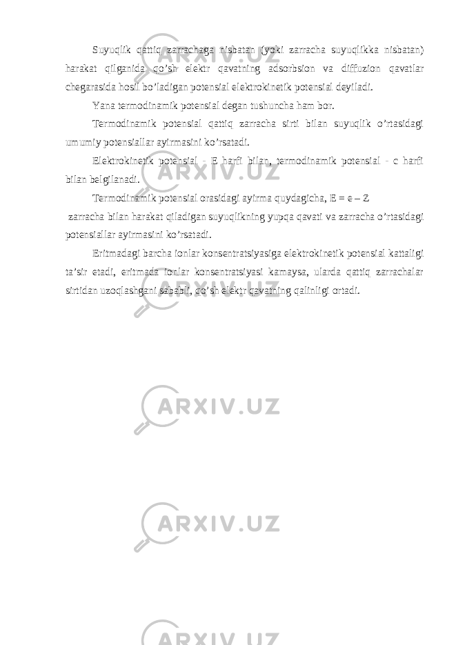 Suyuqlik qattiq zarrachaga nisbatan (yoki zarracha suyuqlikka nisbatan) harakat qilganida qo’sh elektr qavatning adsorbsion va diffuzion qavatlar chegarasida hosil bo’ladigan potensial elektrokinetik potensial deyiladi. Yana termodinamik potensial degan tushuncha ham bor. Termodinamik potensial qattiq zarracha sirti bilan suyuqlik o’rtasidagi umumiy potensiallar ayirmasini ko’rsatadi. Elektrokinetik potensial - E harfi bilan, termodinamik potensial - c harfi bilan belgilanadi. Termodinamik potensial orasidagi ayirma quydagicha, E = e – Z zarracha bilan harakat qiladigan suyuqlikning yupqa qavati va zarracha o’rtasidagi potensiallar ayirmasini ko’rsatadi. Eritmadagi barcha ionlar konsentratsiyasiga elektrokinetik potensial kattaligi ta’sir etadi, eritmada ionlar konsentratsiyasi kamaysa, ularda qattiq zarrachalar sirtidan uzoqlashgani sababli, qo’sh elektr qavatning qalinligi ortadi. 