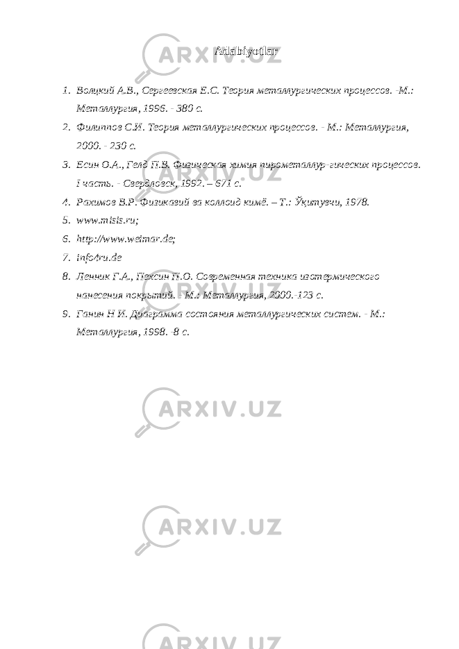 Adabiyotlar 1. Волцкий A .В., Сергеевская E .С. Teo рия металлургических процессов. - M .: Me т a ллургия, 1996. - 380 с. 2. Филиппов С.И. Teo рия металлургических процессов. - M .: Me т a ллургия, 2000. - 230 с. 3. E син O . A ., Гелд П.В. Физическая химия пирометаллур-гических процессов. I часть. - Свердловск, 1992. – 671 с. 4. Рахимов В.Р. Физикавий ва коллоид кимё. – Т.: Ўқитувчи, 1978. 5. www.misis.ru; 6. http://www.weimar.de; 7. info4ru.de 8. Ленник Г. A ., Пехсин П. O . Современная техника изотермического нанесения покрытий. - M .: Me таллургия, 2000.-123 с. 9. Ганин Н И. Диаграмма состояния металлургических систем. - M .: Me таллургия, 1998. -8 с. 