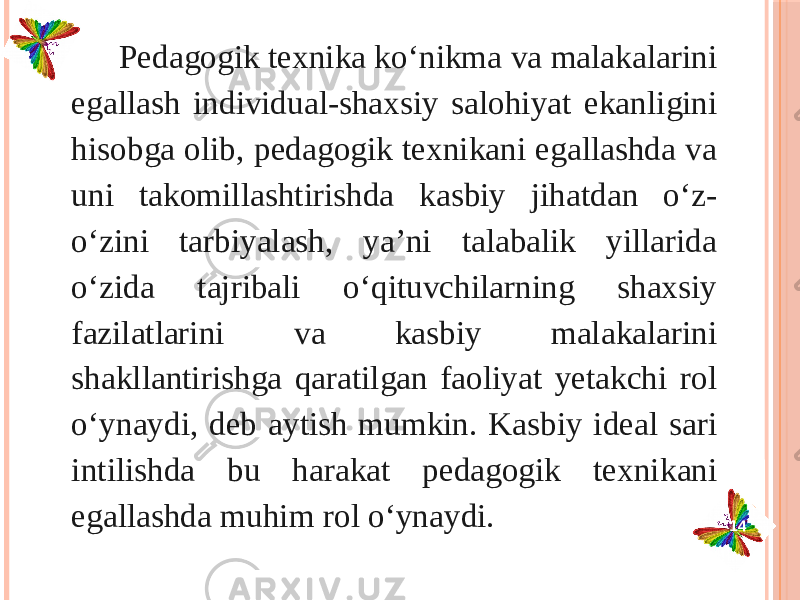  Pedagogik texnika ko‘nikma va malakalarini egallash individual-shaxsiy salohiyat ekanli gini hisobga olib, pedagogik texnikani egallashda va uni takomil lash tirishda kasbiy jihatdan o‘z- o‘zini tarbiyalash, ya’ni talabalik yillarida o‘zida tajribali o‘qituvchilarning shaxsiy fazilatlarini va kasbiy mala kalarini shakllantirishga qaratilgan faoliyat yetakchi rol o‘ynaydi, deb ay tish mumkin. Kasbiy ideal sari intilishda bu harakat pedagogik texni kani egallashda muhim rol o‘ynaydi. 14 