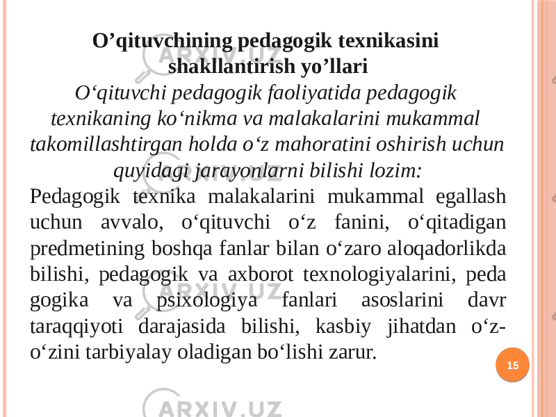 15O’qituvchining pedagogik texnikasini shakllantirish yo’llari O‘qituvchi pedagogik faoliyatida pedagogik texnikaning ko‘nikma va malakalarini mukammal takomillashtirgan holda o‘z mahoratini oshi rish uchun quyidagi jarayonlarni bilishi lozim: Pedagogik texnika malakalarini mukammal egallash uchun avva lo, o‘qituvchi o‘z fanini, o‘qitadigan predmetining boshqa fanlar bilan o‘zaro aloqadorlikda bilishi, pedagogik va axborot texno logi yalarini, pe da gogika va psixologiya fanlari asoslarini davr taraqqiyoti darajasida bilishi, kasbiy jihatdan o‘z- o‘zini tarbiyalay oladigan bo‘lishi zarur. 