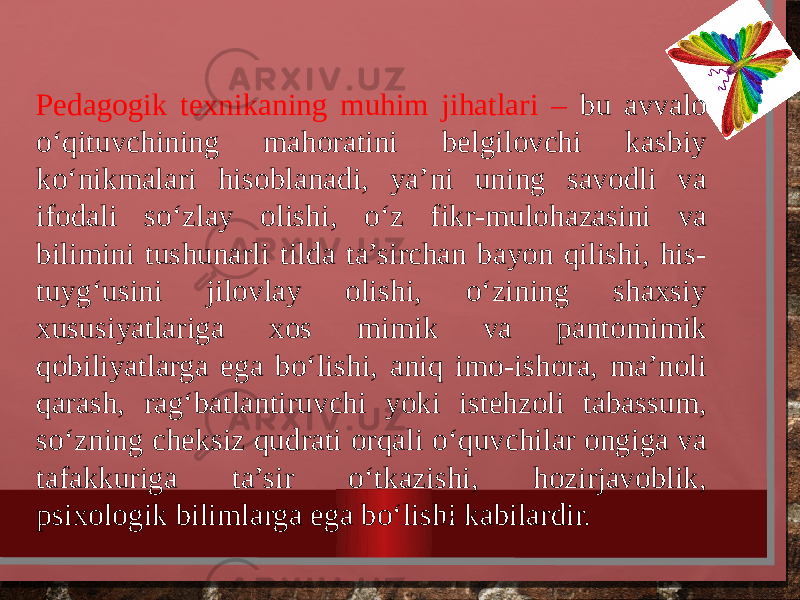 Pedagogik texnikaning muhim jihatlari – bu avvalo o‘qituvchining mahoratini belgilovchi kasbiy ko‘nikmalari hisoblanadi, ya’ni uning savodli va ifodali so‘zlay olishi, o‘z fikr-mulo hazasini va bilimini tushunarli tilda ta’sirchan bayon qilishi, his- tuy g‘u sini jilovlay olishi, o‘zining shaxsiy xususiyatlariga xos mimik va panto mimik qobiliyatlarga ega bo‘lishi, aniq imo-ishora, ma’noli qarash, rag‘batlantiruvchi yoki istehzoli tabassum, so‘zning cheksiz qudrati orqa li o‘quvchilar ongiga va tafakkuriga ta’sir o‘tkazishi, hozirjavoblik, psixologik bilimlarga ega bo‘lishi kabilardir. 3 