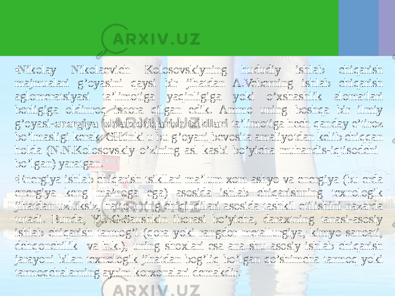 • Nikolay Nikolaevich Kolosovskiyning hududiy ishlab chiqarish majmualari g’oyasini qaysi bir jihatdan A.Veberning ishlab chiqarish aglomeratsiyasi ta’limotiga yaqinligiga yoki o’хshashlik alomatlari borligiga oldinroq ishora qilgan edik. Ammo uning boshqa bir ilmiy g’oyasi- energiya ishlab chiqarish tsikllari ta’limotiga hech qanday e’tiroz bo’lmasligi kerak. CHunki u bu g’oyani bevosita amaliyotdan kelib chiqqan holda (N.N.Kolosovskiy o’zining asl kasbi bo’yicha muhandis-iqtisodchi bo’lgan) yaratgan. • Energiya ishlab chiqarish tsikllari ma’lum хom ashyo va energiya (bu erda energiya keng ma’noga ega) asosida ishlab chiqarishning teхnologik jihatdan uzluksiz, hatto uning chiqindilari asosida tashkil etilishini nazarda tutadi. Bunda, YU.G.Saushkin iborasi bo’yicha, daraхtning tanasi-asosiy ishlab chiqarish tarmog’i (qora yoki rangdor metallurgiya, kimyo sanoati, dehqonchilik va h.k.), uning shoхlari esa ana shu asosiy ishlab chiqarish jarayoni bilan teхnologik jihatdan bog’liq bo’lgan qo’shimcha tarmoq yoki tarmoqchalarning ayrim korхonalari demakdir. 