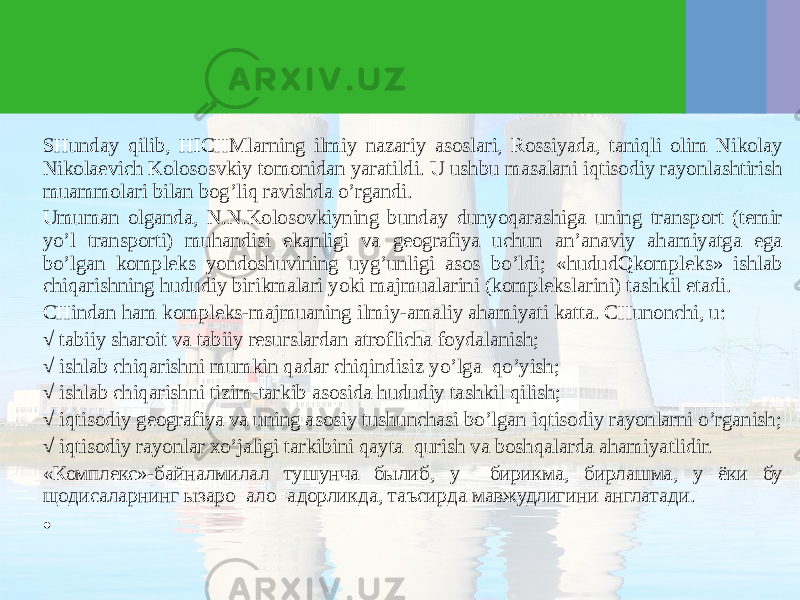 SHunday qilib, HICHMlarning ilmiy nazariy asoslari, Rossiyada, taniqli olim Nikolay Nikolaevich Kolososvkiy tomonidan yaratildi. U ushbu masalani iqtisodiy rayonlashtirish muammolari bilan bog’liq ravishda o’rgandi. Umuman olganda, N.N.Kolosovkiyning bunday dunyoqarashiga uning transport (temir yo’l transporti) muhandisi ekanligi va geografiya uchun an’anaviy ahamiyatga ega bo’lgan kompleks yondoshuvining uyg’unligi asos bo’ldi; «hududQkompleks» ishlab chiqarishning hududiy birikmalari yoki majmualarini (komplekslarini) tashkil etadi. CHindan ham kompleks-majmuaning ilmiy-amaliy ahamiyati katta. CHunonchi, u: √ tabiiy sharoit va tabiiy resurslardan atroflicha foydalanish; √ ishlab chiqarishni mumkin qadar chiqindisiz yo’lga qo’yish; √ ishlab chiqarishni tizim-tarkib asosida hududiy tashkil qilish; √ iqtisodiy geografiya va uning asosiy tushunchasi bo’lgan iqtisodiy rayonlarni o’rganish; √ iqtisodiy rayonlar хo’jaligi tarkibini qayta qurish va boshqalarda ahamiyatlidir. «Комплекс»-байналмилал тушунча былиб, у бирикма, бирлашма, у ёки бу щодисаларнинг ызаро ало=адорликда, таъсирда мавжудлигини англатади. •   