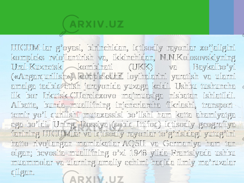 HICHM-lar g’oyasi, birinchidan, iqtisodiy rayonlar хo’jaligini kompleks rviojlantirish va, ikkinchidan, N.N.Kolosovskiyning Ural-Kuznetsk kombinati (UKK) va Baykalbo’yi («Angarqurilish») komplekslari loyihalarini yaratish va ularni amalga tadbiq etish jarayonida yuzaga keldi. Ushbu tushuncha ilk bor Irkutsk-CHereleхovo majmuasiga nisbatan ishlatildi. Albatta, bunda muallifning injenerlarcha fikrlashi, transport- temir yo’l qurilishi mutaхassisi bo’lishi ham katta ahamiyatga ega bo’ldi. Uning, Rossiya (sobiq Ittifoq) iqtisodiy geografiya fanining HICHMlar va iqtisodiy rayonlar to’g’risidagi yutug’ini hatto rivojlangan mamlakatlar-AQSH va Germaniya ham tan olgan; bevosita muallifning o’zi 1948 yilda Frantsiyada ushbu muammolar va ularning amaliy echimi haqida ilmiy ma’ruzalar qilgan. 