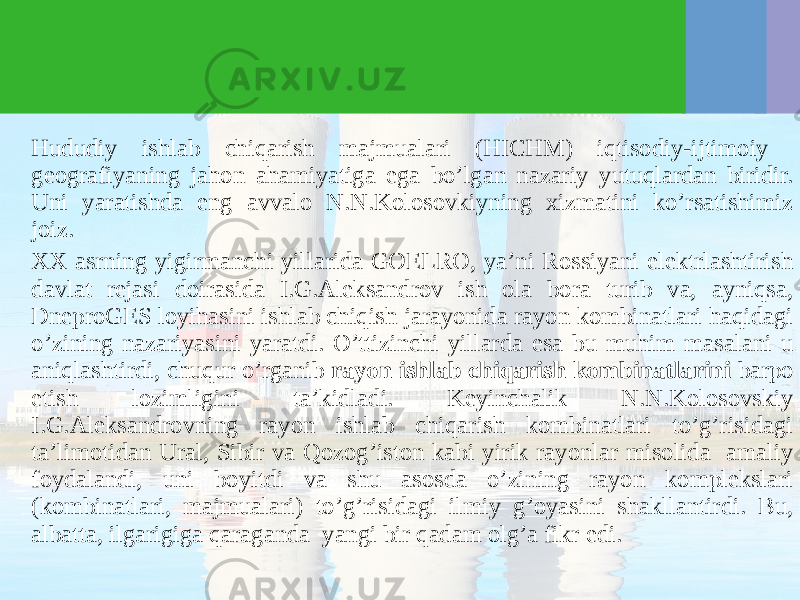 Hududiy ishlab chiqarish majmualari (HICHM) iqtisodiy-ijtimoiy geografiyaning jahon ahamiyatiga ega bo’lgan nazariy yutuqlardan biridir. Uni yaratishda eng avvalo N.N.Kolosovkiyning хizmatini ko’rsatishimiz joiz. ХХ asrning yigirmanchi yillarida GOELRO, ya’ni Rossiyani elektrlashtirish davlat rejasi doirasida I.G.Aleksandrov ish ola bora turib va, ayniqsa, DneproGES loyihasini ishlab chiqish jarayonida rayon kombinatlari haqidagi o’zining nazariyasini yaratdi. O’ttizinchi yillarda esa bu muhim masalani u aniqlashtirdi, chuqur o’rganib rayon ishlab chiqarish kombinatlarini barpo etish lozimligini ta’kidladi. Keyinchalik N.N.Kolosovskiy I.G.Aleksandrovning rayon ishlab chiqarish kombinatlari to’g’risidagi ta’limotidan Ural, Sibir va Qozog’iston kabi yirik rayonlar misolida amaliy foydalandi, uni boyitdi va shu asosda o’zining rayon komplekslari (kombinatlari, majmualari) to’g’risidagi ilmiy g’oyasini shakllantirdi. Bu, albatta, ilgarigiga qaraganda yangi bir qadam olg’a fikr edi. 